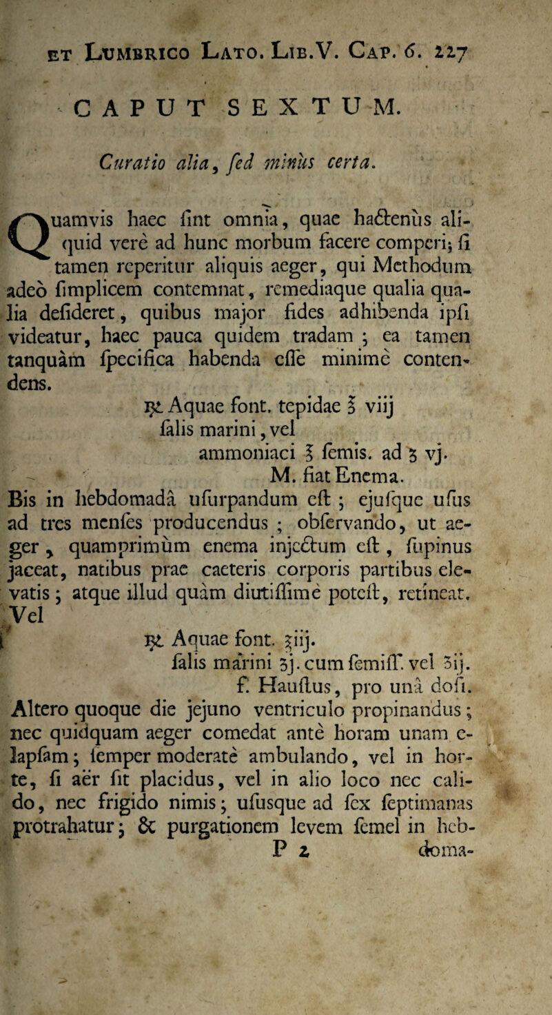 C A P U T S E X T U M. Curatio alia, fed miniis certa. Quamvis haec lint omnia, quae ha&enus ali- (]uid vere ad hunc morbum facere comperi; li tamen repentur aliquis aeger, qui Methodum adeo fimplicem contemnat, remediaque qualia qua¬ lia defiderct, quibus major fides adhibenda ipfi videatur, haec pauca quidem tradam ; ea tamen tanquam fpecifica habenda cfle minime conten¬ dens. Aquae font. tepidae l viij falis marini, vel ammoniaci l lemis, ad 3 vj. M. fiat Enem a. Bis in hebdomada ufurpandum efi: ; ejufque ufus ad tres mcnles producendus ; obfervando, ut ae¬ ger y quamprimum enema injedtum eft, fupinus jaceat, natibus prae caeteris corporis partibus ele¬ vatis j atque illud quam diirtiffime pote It, retineat. Vel ' mk Aquae font. ^iij. falis marini 3]. cum femiiT. vel 3ij. £ Haultus, pro una dofi. Altero quoque die jejuno ventriculo propinandus ; nec quidquam aeger comedat ante horam unam e- laplam; iemper moderate ambulando, vel in hor¬ te, fi aer fit placidus, vel in alio loco nec cali¬ do , nec frigido nimis; ufusque ad fex feptimanas protrahatur; 8t purgationem levem femel in heb- P z doma-
