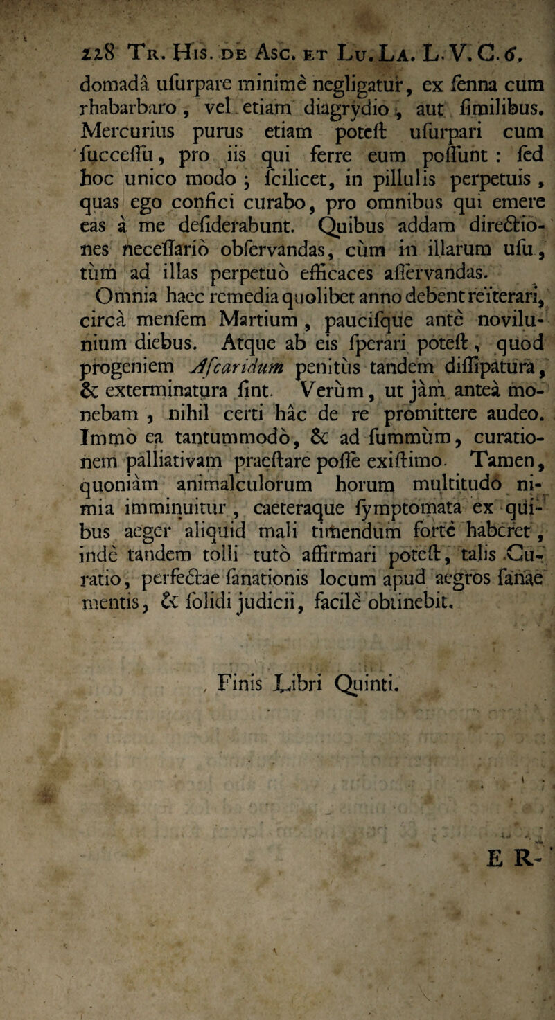 2z8 Tr. His. de Asc. et Lu. La. L. V, C. 6, domada ufurpare minime negligatur, ex lenna cum rhabarbaro , vel. etiam diagrydio , aut firailibus. Mercurius purus etiam potcft ufurpari cum fuccefiu, pro iis qui ferre eum poliunt : fed hoc unico modo ; fcilicet, in pillulis perpetuis , quas ego confici curabo, pro omnibus qui emere eas a me defiderabunt. Quibus addam dire&io- nes neceflario obfervandas, cum in illarum ufu, tiim ad illas perpetuo efficaces allervandas. Omnia haec remedia quolibet anno debent reiterari, circa menfem Martium , paucifque ante novilu- nium diebus. Atque ab eis fperari poteft, quod progeniem Afcaridum penitus tandem diffipatura, & exterminatura fint. Verum, utjani antea mo¬ nebam , nihil certi hac de re promittere audeo. Immo ea tantummodo, ad fummiim, curatio¬ nem palliativam praeftare pofie exiftimo. Tamen, quoniam animalculorum horum multitudo ni¬ mia imminuitur , caeteraque fymptomata ex qui¬ bus aeger aliquid mali timendum forte haberet, inde tandem tolli tuto affirmari poteft, talis .Cu¬ ratio, perfedtae fanationis locum apud aegros fariae mentisj & folidi judicii, facile obtinebit. , Finis Libri Quinti.