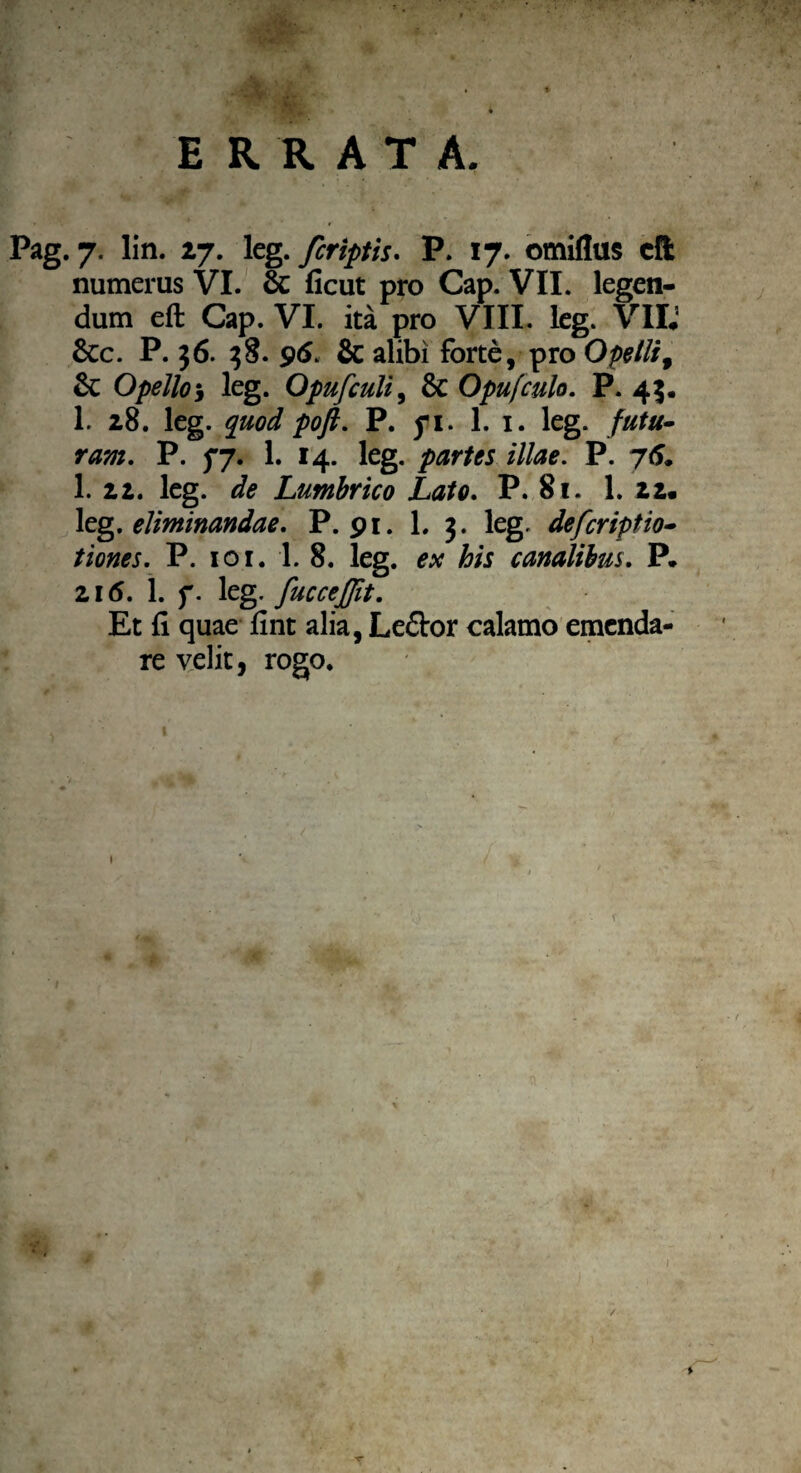 ERRATA. Pag. 7. lin. 27. leg. fcriptis. P. 17. omiflus cft numeras VI. & ficut pro Cap. VII. legen¬ dum eft Cap. VI. ita pro VIII. leg. VII; 6cc. P. 36. 38. 96. & alibi forte, pro Opetli, Sc Opello i leg. Opufculi, & Opufculo. P. 43. 1. 28. leg. quod pofl. P. yi. 1. 1. leg. futu¬ ram. P. fj. 1. 14. leg. partes illae. P. 75. 1. 22. leg. Lumbrico Lato. P. 81. 1. 22. leg. eliminandae. P. 91. L 3. leg. defcriptio- t i enes. P. 10 r. 1. 8. leg. ex his canalibus. P. 216. 1. f. leg. fuccejjit. Et fi quae fint alia, Le&or calamo emenda¬ re velit, rogo.