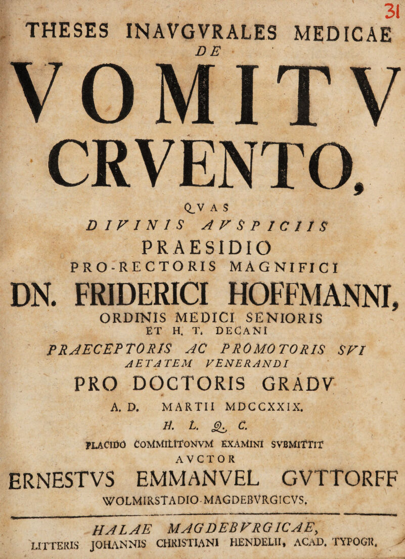 31 THESES INAVGVRALES MEDICAE VOMITV CRVENTO, Q_V A S DIVIN1S A V SPICIIS PRAESIDIO PRO-RECTORIS MAGNIFICI DN. FRIDERICI HOFFMANNI, ORDINIS MEDICI SENIORIS ET H. T, DECANI praeceptoris ac promotoris svi AETATEM VENERANDI PRO DOCTORIS GRADV A. D. MARTII MDCCXXIX. R. t. 6^ C. PLACIDO CoMMitITONvM EXAMINI SVBMITTIT ERNESTVS EMMANVEL GVTTORFF WOLMIRSTADIO MAGDEBVRGICVS, HALAE MAGDEBFRGICAE, LITTERIS JOHANNIS CHRISTIANI HENDELII, ACAD. TYPOGR.