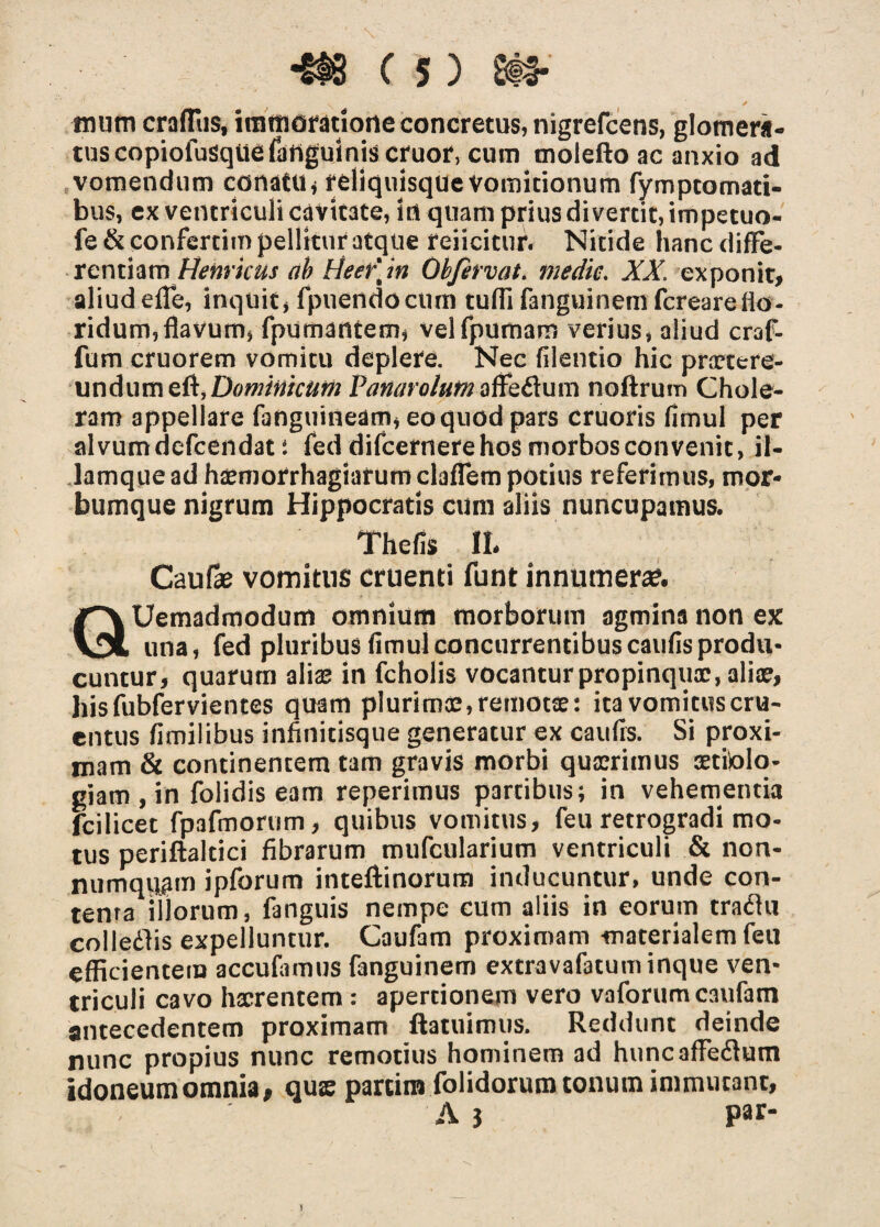 m«m crafTus, immoratione concretus, nigrefcens, glomera¬ tus copiofusquefanguinis eruor, cum molefto ac anxio ad vomendum conatu* reliquisque Vomitionum fymptomati- bus, ex ventriculi cavitate, irt quam prius di vertit, impetuo- fe&confertim pellitur atque reiicitur. Nitide hancdifFe- rentiam Henricus ab Heer\m Obfirvat. medie. XX. exponit, aliud efle, inquit, fpuendocum tufli fanguinem fereareflo¬ ridum, flavum, fputnantem, velfpumam verius, aliud craf- fum cruorem vomitu deplere. Nec filentio hic praetere¬ undum di,Dominicum Panato/um affs&um noftrum Chole¬ ram appellare fanguineam, eo quod pars cruoris fimul per alvumdefeendat: feddifcernerehosmorbosconvenit, il- lamque ad haemorrhagiarum claflem potius referimus, mor¬ bumque nigrum Hippocratis cum aliis nuncupamus. Thefis II. Caulae vomitus cruenti funt innumera?. QUemadmodum omnium morborum agmina non ex una, fed pluribus fimul concurrentibuscaufis produ¬ cuntur, quarum alia; in fcholis vocantur propinquae, ali®, hisfubfervientes quam plurima;, remotse: ita vomitus cru¬ entus fimilibus infinitisque generatur ex caufis. Si proxi¬ mam & continentem tam gravis morbi quadrimus aettolo- giam , in folidis eam reperimus partibus; in vehementia fcilicet fpafmorum, quibus vomitus, feu retrogradi mo¬ tus periftaltici fibrarum mufcularium ventriculi & non¬ numquam ipforum inteftinorum inducuntur, unde con¬ tenta iilorum, fanguis nempe cum aliis in eorum tradhi colledlis expelluntur. Caufam proximam materialem feu efficientem accufamus fanguinem extravafatuminque ven¬ triculi cavo haerentem : apertionem vero vaforum caufam antecedentem proximam ftatuimus. Reddunt deinde nunc propius nunc remotius hominem ad huncafFedtum idoneum omnia, quse partim folidorum tonum immutant, A } par- \