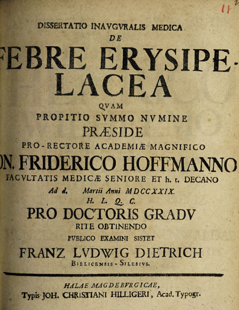DISSERTATIO INAVGVRALIS MEDICA DE JEBRE ERYSIPE ACEA QVAM PROPITI0 SYMMO NVMINE PRESIDE PRO-RECTORE ACADEMIC MAGNIFICO )N. FRIDERICO HOFFMANNO FACVLTATIS MEDICO SENIORE ET h. t, DECANO M i. Mm it Ami MDCCXXIX. PRO DOCTORIS GRADV 19 ^ RITE OBT1NENDO M : - fVBUCO EXAMINI SISTET FRANZ LVDWIG DIETRICH BlfitlCENSIS - SlLESIVS. HALAE MAGDEBVRGICAE, Typis JOH. CHRlSTIANI HILLIGERI, Acad.Typogr.