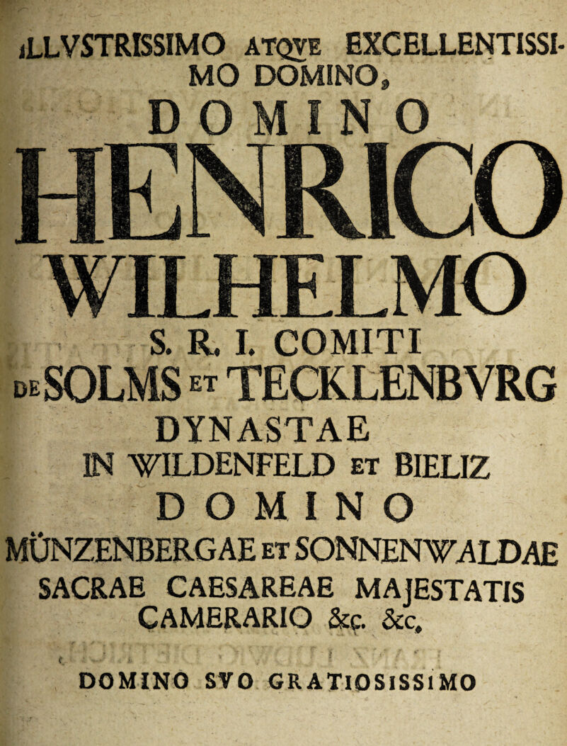 (LLVSTRISSIMO ATQVE EXCELLENTISSI- MO DOMINO, DOMINO HENRICO WILHELMO I S. R. I. COMITI deSOLMS tecklenbvrg DYNASTAE IN WILDENFELD et BIELIZ DOMINO MONZENBERG AE ET SONNEN WALDAE SACRAE CAESAREAE MAjESTATIS CAMERARIO &c. &c. t i. DOMINO SVO GRATlOSlSSlMO