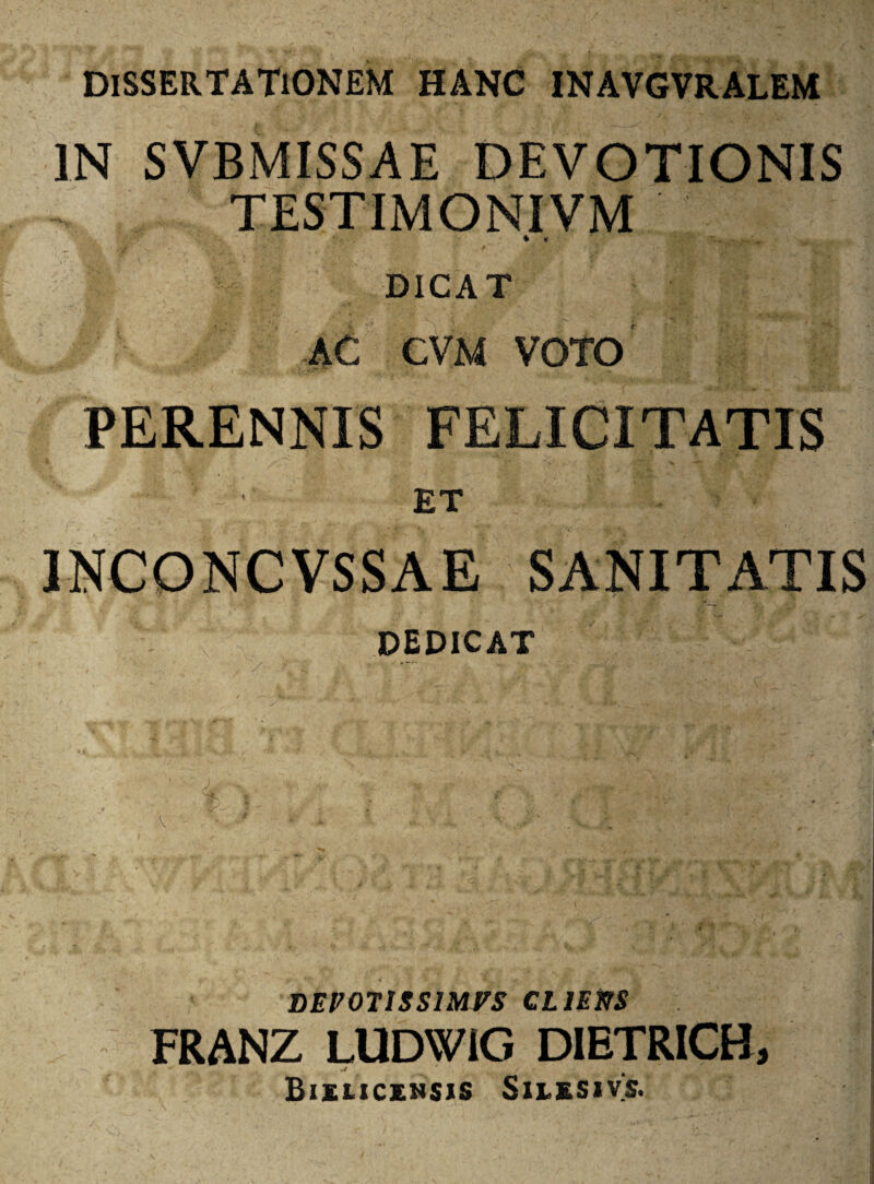 DlSSERTATiONEM HANC INAVGVRALEM IN SVBMISSAE DEVOTIONIS TESTIMONIVM * * DICAT AC CVM VOTO fPERENNIS FELICITATIS ■ ET 1NCONCVSSAE SANITATIS dedicat % l BEV071SS1MVS CLlEttS FRANZ LUDWIG DIETRICH, Biiucinsis Siiesivs.