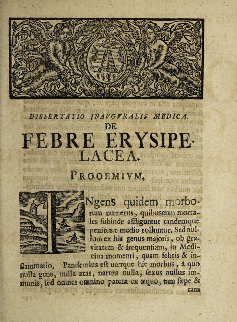 DISSERT A TIO lHAVGFRALIS MEDIC A. DE FEBRE ERYSIPE LACEA. P R CKO EMIYM, Ngeos quidem tporbo* rum numerus, quibuscum mprta- les fubinde affliguntur tandemquc pcnieus e medio tolluntur. Sednui- | lumex his genus majoris, ob gra¬ vitate m & frequentiam, in Medi- cina momenti, quam febris & in- gammatio. Pandemius eft uterque hie morbus, a quo nulla gens, nulla srtas, natura nulla, fexus nullus im- munis, fed cranes ©malno patent ex aequo, tarn fepe & am