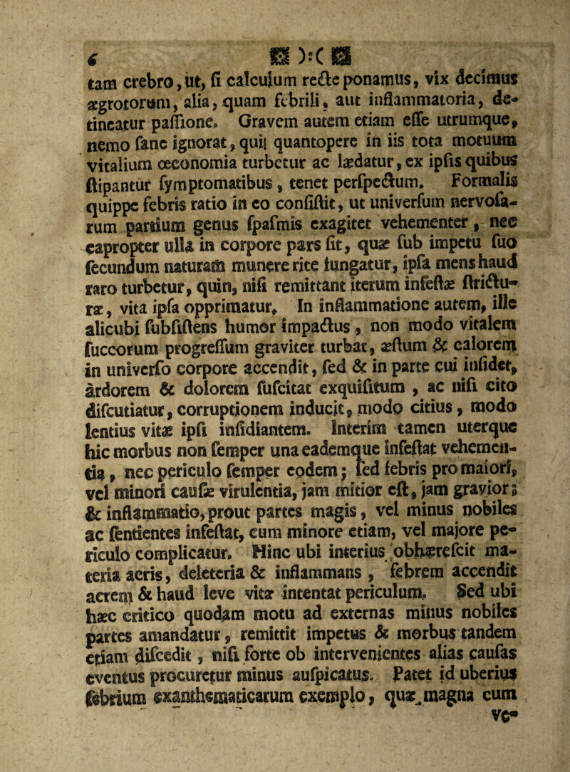 tam crebro, ut, fi calcuium re£leponamus, vix dccimus zgrotortsm, alia, quam fcbrili, aut inflammatoria, de» tineatur paflione, Gravcm autem etiam effc utrumque, nemo fane ignorat, quit quantoperc in iis tota motuum vitalium ceeonomia turbetur ac laedatur, ex ipfis quibus ftipantur fymptomatibus, tenet perfpe<ftum, Fortnalis quippe febris ratio in co confiftit, ut univerfutn nervofa- rum partium genus fpafmis exagitet vchementcr, nee eapropter alia in corpore pars fit, quar Tub impetu fuo (ecundum natural munere rite tungatur, ipfa mens baud taro turbetur, quin, nifi remittant iterum infeftat ftriftu- rse, vita ipia opprimatur, In inflammatione autem, ille alicubi fubfiftens humor impadlus, non modo vitalem fuccorum progreffum graviter turbat, zftum & calorem in univerfo corpore accendit, fed & in parte cui infidet, ardorem & dolorcm fufeitat exquifitum , ac nifi cito difeutiatur, corruptionem inducit, modo citius, modo lentius vitat ipfi infidiantem. Interim tamen uterque hie morbus non Temper una eaderaque Infeftat vehemen- tia, nec periculo Temper codem; ted febris pro maiorf, vel minori can fie virulcntia, jam minor eft, jam grayior 5 & inflammatio, prout partes magis, vel minus nobiles ac fenrientes infeftat, cum minore etiam, vel majore pe« riculo complicatur. Mine ubi interius ‘obhzrefcit ma¬ teria aeris, deleteria & inflammans , febrera accendit aerem & haud leve vitae intentat periculum, Sed ubi hsc critico quodam motu ad externas minus nobiles partes amandatur, remittit impetus & morbus tandem etiam difeedit, nifi forte ob intervenientes alias caufas eventus procurctur minus aufpicatus. Patct id uberius febeium exanthensaricarum exemplo, quzjnagna cum
