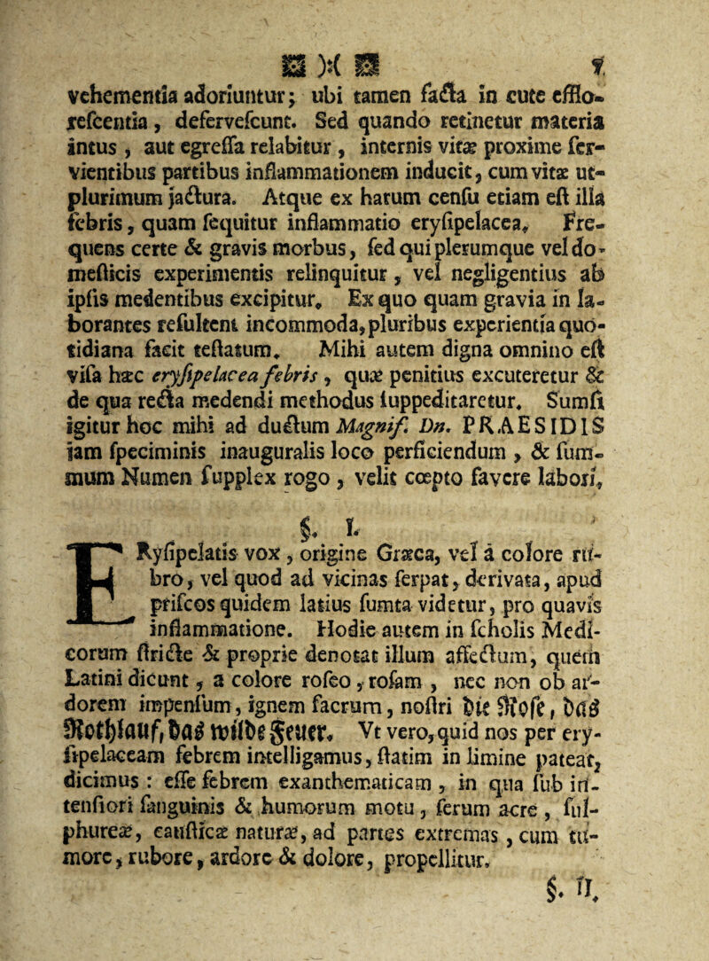 vehememia adoriuntur; ubi tamen fa£ta in cute efflo» refcentia , defervefcunt. Sed quando retinetur materia intus , aut egreffa relabitur, internis vita; proxime fcr- vientibus partibus inflammationem inducit, cum vitae ut- plurimum jaftura. Atque ex harum cenfu etiam eft ilia febris, quam fequitur inflammatio eryfipelacea, Fre- quens certe & gravis morbus, fedquiplerumque vel do* mefticis experimentis relinquitur, vel negligentius ab ipfis medentibus excipitur. Ex quo quam gravia in la- borantes refultem incommoda,pluribus expcrientia quo- tidiana facit teftatum. Mihi autem digna omnino eft vifa hac eryfipehcea febris , qua; penitius excuteretur Sc de qua reaa medendi methodus iuppeditaretur. Sumft igiturhoc mihi ad dti&umMsgmf Dn, PRAESIDlS jam fpeciminis inauguralis loco perficiendum , & fum« mum Numen fupplex rogo, veils cospto favcre labori, $. I ERyflpelatis vox, origine Gratca, vel a colore n(- bro, vel quod ad vicinas ferpat, dcrivata, apud prifcos quidem latius fumta videtur, pro quavis inflamnaatione. Hodie autem in fcholis Medi- corum flricle & proprie denotac ilium affeclum, querrt Latini dicunt, a colore rofeo, rofam , nec non ob ai- dorenr impenfum, ignem facrum, noflri bft 0?ofe, bag 5Koll)lflWf,6ag ttftlbg §6U€f« Vt vero,quid nos per ery- lipelaceam febrem imelligamus, ftatim in limine pateat, dicimus : efle febrem exanthematicam , in qua fub iri- tenfiori fanguinis & humorum motu, ferum acre , ful- phurea:, catiflica: nature, ad partes extrema's, cum tu- morc, rubore, ardore & dolore, propellitur.