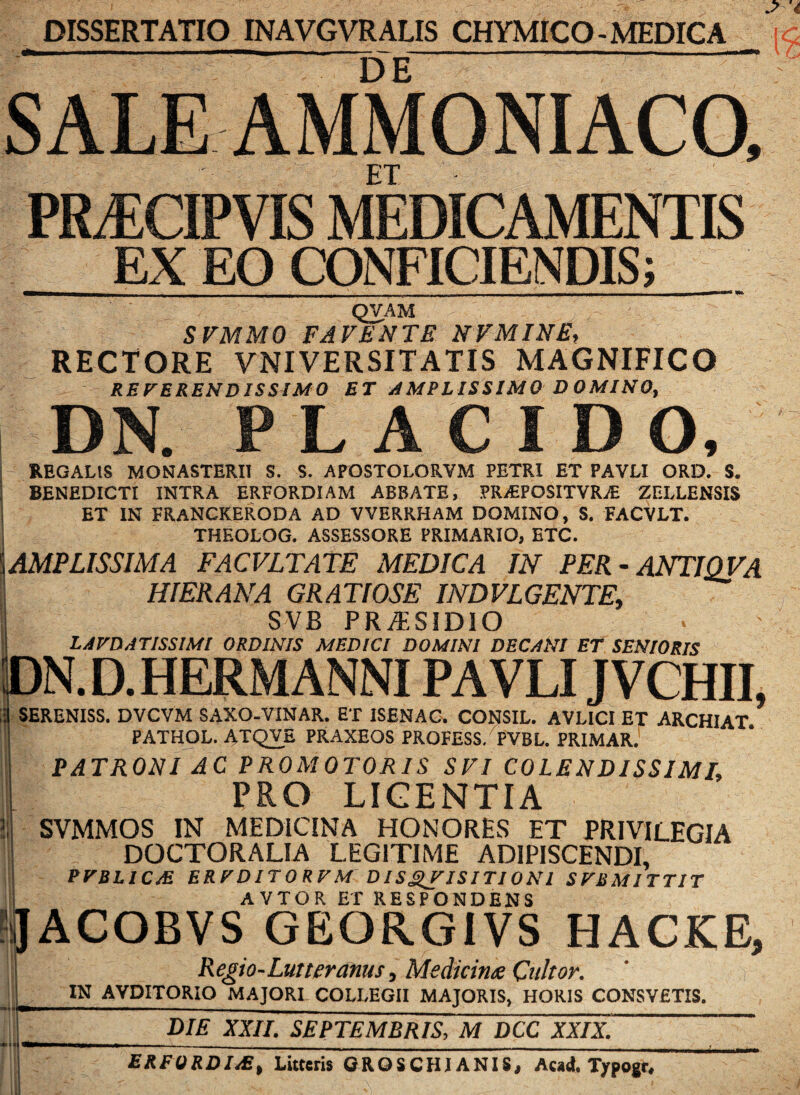 DISSERTATIO INAVGVRALIS CHYMICO-MEDICA DE SALE AMMONIACO, ' ET ■ ' PRvECIPVIS MEDICAMENTIS EX EO CONFICIENDIS; ———— ’ _ _ . . , ■ - | mi u - - ~ a ~n— ———m QVAM SVMMO FAVENTE NVMINE, RECTORE VNI VERSIT A TIS MAGNIFICO REVERENDISSIMO ET AMPLISSIMO DOMINO, DN. PLACIDO, REGALtS MONASTERII S. S. APQSTOLORVM PETRI ET PAVLI ORD. S. BENEDICTI INTRA ERFORDIAM ABBATE, PRAiPOSITVRA: ZELLENSIS ET IN FRANCKERODA AD VVERRHAM DOMINO, S. FACVLT. THF.OLOG. ASSESSORE PRIMARIO, ETC. [AMPLISSIMA FACVLTATE MEDICA IN PER - ANTIQVA HIERANA GRATIOSE INDVLGENTE, SVB PR/E81DIO LAVDAT1SSIMI ORDINIS MEDICI DOMINI DECANI ET SENIORIS p | SEI PATHOL. ATQVE PRAXEOS PRQFESS/ PVBL. PRIMAR. PATRONI AC PROMOTORIS SVI COLENDISSIMI, PRO LICENTIA SVMMOS IN MEDICINA HONORES ET PRIVILEGIA DOCTORALIA LEGITIME ADIPISCENDI, PVBLIC/E ERVDITORVM DISgVISITIONl SV1SMITT1T AVTOR ET RESPONDENS !J ACOliVS GEORGIVS HACKE, ! Regio-Lutteranus, Medicinx Qultor. ; IN AVDITORIO MAJORI COLLEGII MAJORIS, HORIS CONSVETIS. I DIE XXII. SEPTEMBRIS, M DCC XXIX. 1 ERFORDIAS, Litteris GR.QSCHJ ANIS, Acad. Typogt,