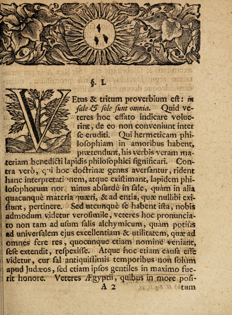 'ale & unt omma. teres hoc effato indicare volue¬ rint , de eo non conveniunt inter fe eruditi. Qui hermeticam phi- 1—ETOy -W“mi7ir iofophiam in amoribus habent, praetendunt,his verbis veram ma¬ teriam benedifii lapidis philofophici fignificari. Con¬ tra vero, qri hoc do&rinae genus averfantur, rident hanc interpretati''riem, atque exillimant, lapidem phi- lofophorum nor, ninus abfurde in fale, quam in alia quacunque materia quaeri, & ad entia, quae nullibi exi- ftunt, pertinere. Sed utcunque fe habent ifta, nobis admodum videtur verofimile, veteres hoc pronuncia- to non tam adufum falis aichymicura, quam potius ad univerfalem ejus excellentiam & utilitatem, quae ad omnes fere res, quocunque etiam nomine venfeht, fele extendit, refpexiffe. Atque hoc etiam caula effe videtur, cur fal antiquiUmis temporibus non foliim apud Judaeos, fed etiam ipfos gentiles in maximo fue¬ rit honore. Veteres /figyprii, quibus in more pofi- A 2 tum