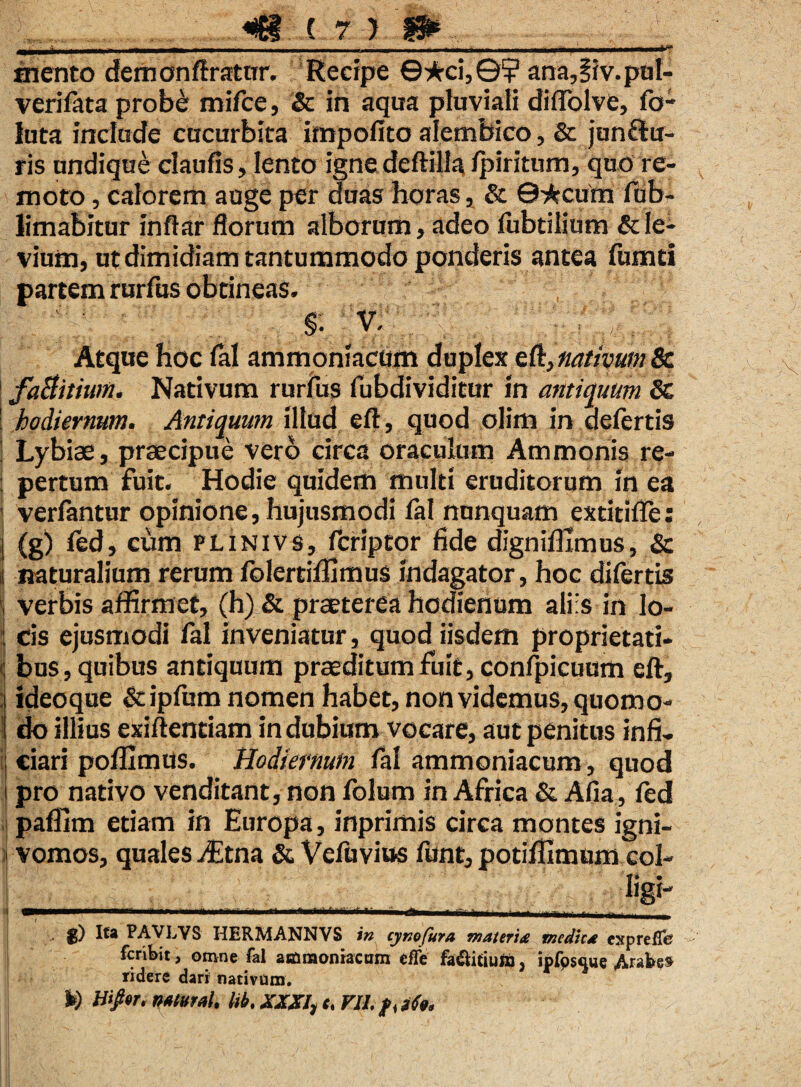 IXII it .lini 11.11 nwiii ■ i ■ — »■»'■■■. ' ■ - ■■ ■ r |.«|- .1.1. I, ■ ■ T» ■ ■ ■ ■.— ■—»? mento demonftratur. Recipe ©*ci,©¥ anu,§iv.pul- verifata probe: mifce, & in aqua pluviali diffolve, fo- luta include cucurbita impolito alembico, & jun&u- ris undique claufis, lento igne deftilla fpiritum, quo re¬ moto , calorem auge per duas horas, & 0*cum fub- limabitur inflar florum alborum, adeo fubtilium & le¬ vium, utdimidiam tantummodo ponderis antea fumei partem rurfus obtineas. §• V. . - j Atque hoc lal ammoniacum duplex eft} nativum & faBitiwn. Nativum rurfus fubdividitur in antiquum St : hodiernum. Antiquum illud eft, quod olim in defertis Lybiae, praecipue vero circa oraculum Ammonis re- : pertum fuit. Hodie quidem multi eruditorum in ea 1 verlantur opinione, hujusmodi lal nunquam extitilfe: j (g) fed, cum plinivs, feriptor fide dignifixmus, & i naturalium rerum folertiffimus indagator, hoc difertis , verbis affirmet, (h) & praeterea hedienum aliis in lo¬ cis ejusmodi lal inveniatur, quod iisdem proprietati- : bus, quibus antiquum praeditum fuit, confpicuum eft, ideoque &ipfum nomen habet, non videmus, quomo¬ do illius exiftentiam in dubium vocare, aut penitus infi- : ciari pofllmus. Hodiernum fal ammoniacum, quod i pro nativo venditant, non folum in Africa & Alia, fed pafllm etiam in Europa, inprimis circa montes igni- vomos, quales iEtna & Vefuvius funt, potifilmum col- S ligi- 't -‘-i- ..... r-., « -.rtMr- ■■■ . _ . g) Ita PAVLYS HERMANNVS in cynofura materi* medie* exprefle fer ibit, omne fal ammoniacum effe fadHtiufij, ipfoscme Arabe* ridere dari nativum. h) Wpr, naturah Itb. XXXI, e, VII, jfa