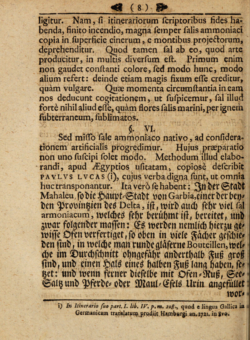 ligitur. Nam, fi itinerariorum fcriptoribus fides ha¬ benda, finito incendio, magna femper falis ammoniaci copia inluperficie cinerum, e montibus projectorum, deprehenditur. Quod tamen fal ab eo, quod arte producitur, in multis diverfum eft. Primum enim non gaudet conftanti colore, fed modo hunc, modo alium refert: deinde etiam magis fixum efle creditur, quam vulgare. Quae momenta circumflantia in eam nos deducunt cogitationem, ut fufpicemur, fal illud fortd nihil aliud elTe, quam flores falis marini, per ignem fubterraneum, fublimatos. I VI. Sed miflo fale ammoniaco nativo, ad confidera- tionem artificialis progredimur. Hujus praeparatio non uno fufcipi folet modo. Methodum illud elabo¬ randi, apud ./Egyptios ufitatam, copiose defcribit pavlvs lvcas (i), cujus verba digna funt, ut omnia huc transponantur. Ita verb fe habent: 3^ ber©t(lbt Mahaleu, jobie £>aupt*@tabt von Garbia,ciner ber bet)' ben ^robin^ieit beS Delta, ift, attcb fef>r piel fal armoniacum, tnelcbes febr berubmtifi, bereitet, tmb jwar fohjenber maffert: <$$ tnerben nemlicb ^terju ge' ttsifle Dfen wrfertiget, fo oben in mele gacber gegbie* ben ftnl) r tn tt>ef cbe manrtinbegldferneBouteillen,tt>ek’ <be im ©urebfcbnitt p^ngefaljr anbertbalb $ug <jrog finb, unb einen JSbftB eineg bulben gug lana baben, fe* §et: unb wenn feinec biefelbe mit Ofen^ug, ©ee# ©«!§ unb ^ftrbe* pber 90?aul'@fel$ Urin ongefullet ____ wofr i) In Itinerario fuo part.I. lib, IF. p,m+ quod e lingua Gallica ia u Germanicam tradilatwra^prodiit Hambwrgi an» 1721. ingve.