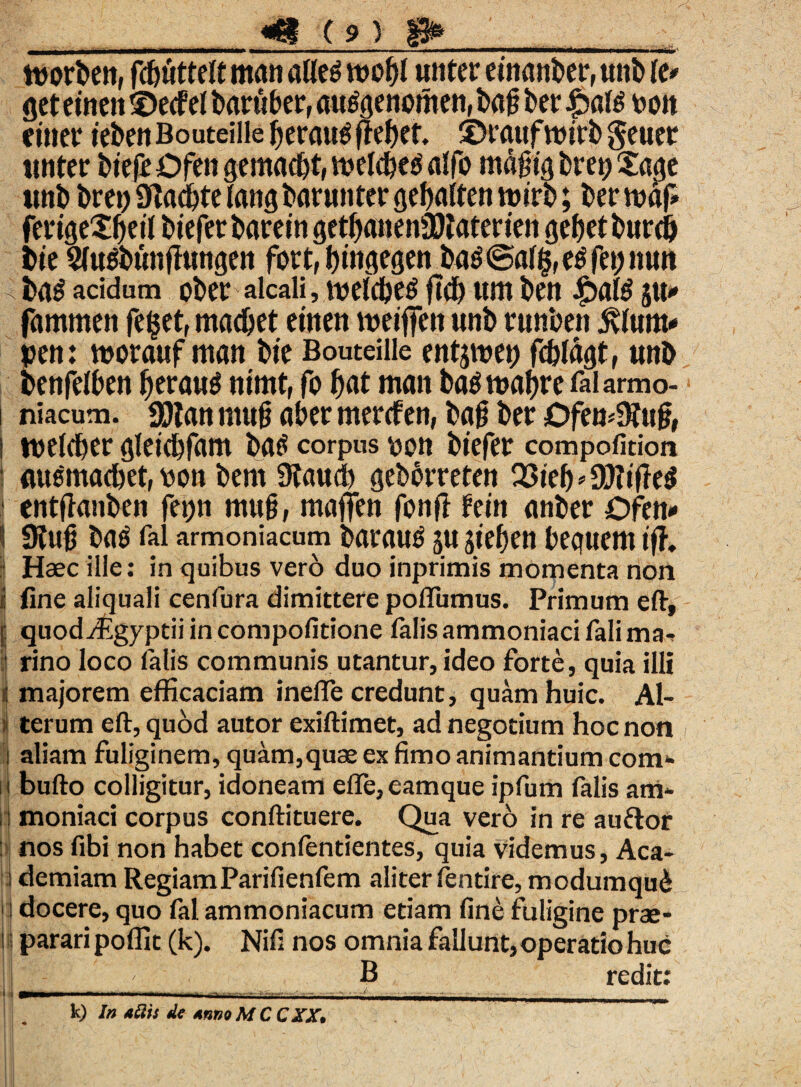 «8(9) toprten, fij&iitteJt ntait atleg uiiter e jnattber, unt) te* get eincn ©ecfel barttber, au6genpmen,tafiber.£)ate bpit eiuer teben Bouteille fieraue fremet, ©raufwirb geuer «nter btefr Ofen gemac&t, tt>eld)($ atfb mdgigbretj^aae imb bret) Sftadjte lang batunter gefialten n>irb; ter fertge£f)dl tiefer tarein get^anenSOtaterien gefjet turdi bie SUtfbunfhittgen fort, btitgegen baS©all5fe$fa;nutt ta$ acidum pter alcaii, melctetf ftd) «m bett £>a(£ ju* fammen fe^et, madjet emeti tveiffctt unt runben Rtunu peti: morauf man bte Bouteille entjroet) fdjldgt, unt bettfelben f>eran^ titmt, fp fiat man batfrnafircfalarmo- niacum. jjJJlan mug afier mercfen, bag ter OfemStug, tvelcfier gleicfifam batf corpus ppti tiefer compofidon (W&itacfiet, pptt tem Staucfi geberreteti Q3teb ^ SSWtfTe^ enttfanben fefiti mug, maffen fptift fein anber Ofen» 9tug ba$ fal armoniacum tarautf ju jiefien bequem tfh Haec ille: in quibus vero duo inprimis momenta non fine aliquali cenfura dimittere poflumus. Primum eft, quod^Egyptii in compofitione falis ammoniaci fali ma¬ rino loco felis communis utantur, ideo forte, quia illi majorem efficaciam inefle credunt, quam huic. Al¬ terum eft, quod autor exiftimet, ad negotium hoc non aliam fuliginem, quam,quae ex fimo animantium com- bufto colligitur, idoneam efle, eamque ipfum falis am¬ moniaci corpus conftituere. Qua vero in re auftor nos fibi non habet confentientes, quia videmus, Aca¬ demiam RegiamParifienfem aliter fentire, modumqud docere, quo fal ammoniacum etiam fine fuligine prae¬ parari poffit (k). Nifi nos omnia fallunt, operatio huc B redit: