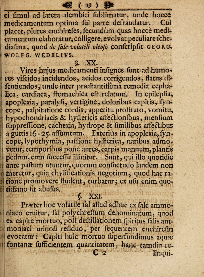 ■ - — ---- r ■ - ' -■ ' ^ ■ —Tiii i. «Mrf-. ci fimul ad latera alembid fublimatur, unde hocce ; medicamentum optima fui parte defraudatur. Cui ! placet, plures enchirefes, fecundum quas hocce medi- : camentum elaboratur, colligere,evolvat peculiare fche- diafma, quod de fale volatili oleofo confcripfit georg. i WOLFG. WEDELIVS. §. XX. Vires hujus medicamenti infignes funt ad humo- f res vifcidos incidendos, acidos corrigendos, flatus di- i fcutiendos, unde inter praefiantifllma remedia cepha- i lica, cardiaca, ftomachica eft relatum. In epilepfia, [| apoplexia, paralyfi, vertigine, doloribus capitis, fyn- : : cope, palpitatione cordis , appetitu proftrato, vomitu, it hypochondriacis & hyftericis affeftionibus, menfium : fuppreflione, cachexia, hydrope & Amilibus affeftibus ijj a guttis 16 - 25. aflumtum. Exterius in apoplexia, lyn- & cope, lypothymia, paffione hyfterica, naribus admor i vetur, temporibus pone aures, carpis manuum, plantis ii pedum,cum Ajcceflu illinitur. Sunt, qui illo quotidie ii ante paftum utuntur, quorum confuetudo laudem non i meretur, quia chylificationis negotium, quod hac ra- . tione promovere Audent, turbatur; ex ufu enim quo- ; i tidiano fit abufus. §. XXI. Praeter hoc volatile fal aliud adhuc ex fale ammo* niaco eruitur, fal polychreflum denominatum, quod | ex capite mortuo, poA deAillationem fpiritus falis am- ■ moniaci urinofi refiduo, per fequentein enchirefin j evocatur: Capiti huic mortuo fuperfundimus aquae 1;fontanae fufficientem quantitatem, hanc tamdiu re-