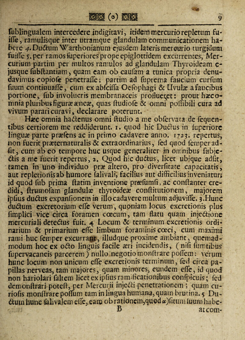 lublingualem intercedere indigitavi, itidem mercurio repletum fu- iffe, ramulisque inter utramque glandulam communicationem ha¬ bere ^.Du&um Warthonianum ejusdem lateris mercurio turgidum fuiffe 5. per ramosfuperioresprope epiglottidem excurrentes, Mer¬ curium partim per multos ramulos ad glandulam Thyroideam e- jusque fubftantiam , quam eam ob caufam a tunica propria denu¬ davimus copiofe penetraffe; partim ad fuprema faucium eurfum fuum continuaffe, cum exabfeifla Ocfophagi & Uvulae a faucibus portione> fub involucris membranaceis proflueret: prout hasco- mnia pluribus figura? aenea?, quas ftudiofe & omni poffibili cura ad vivum parari curavi, declarare poterunt* Hsec omnia hadknus omni fludio a me obfervata de fequen- tibus certiorem me reddiderunt* i* quod hic Dudlus in fuperiorc linguas parte prasfens ac in primo cadavere anno, 1723* repertus, non fuerit prasternaturalis & extraordinarius, fed quod femperad¬ iit, cum ab eo tempore huc usque generaliter in omnibus fubje- £tis a mc fuerit repertus, 2* Quod hic du&us, licet ubique adflt, tamen in uno individuo pras altero, pro diverfitate capacitatis, aut repletionisab humore lalivali, facilius aut diffieiliusinveniatur; id quod fub prima ftatim inventione prasfumfi, ac conftanter cre¬ didi, ■ ftrumofam glandulae thyroidea conftitutionem, majorem ipfius du&us expanfionem in illo cadavere multum adjuvifle* 3 .Hunc dudum excretorium effe verum, quoniam locus excretionis plus fimplici vice circa foramen coecum, tam flatu quam injedtione mercuriali dete&us fuit* 4 Locum & terminum excretionis ordi¬ narium & primarium effe limbum foraminis coeci, cum maximi rami huc femper excurrant, illudque proxime ambiant, quemad¬ modum hoc ex ofto linguis facile asri incidendis, (nifi fumtibus fupervacaneis parcerem ) nullo negotio monArare poffem: verum hunc locum non unicum effe excretionis terminum, fed circa pa¬ pillas nerveas, tam majores, quam minores, eundem effe, id quod non hariolari faltem licet ex ipfius ramdicationibus conlpicuis; fed demonftrari poteft, per Mercurii injecti penetrationem ; quam cu- riofis monftrare poffum tam in lingua humana, quam brutina. 5 Du- fturn hunc falivalem effe, eam ob rationem,quod «)fitum luum habe- B ateom-