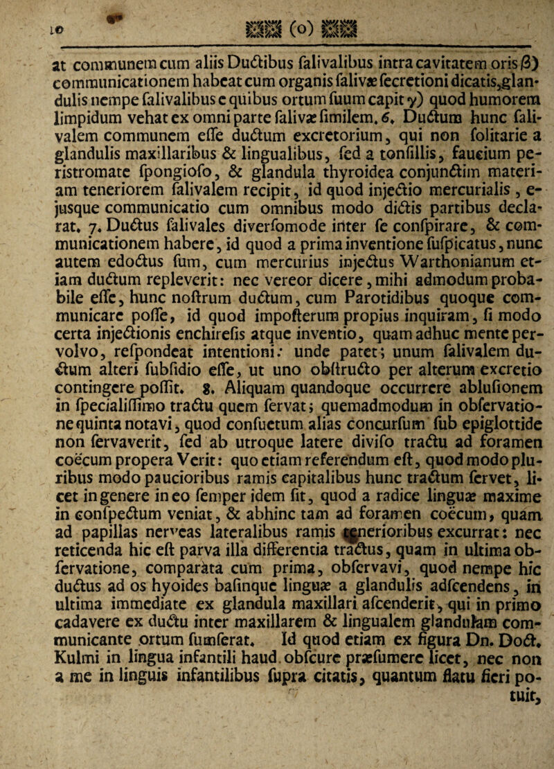 communicationem habeat cum organis faliva?fecretionidicatis,glan- dulis nempe falivalibus c quibus ortum fuum capit y) quod humorem limpidum vehat ex omni parte falivasfimilem.S* DuCtura hunc fali- valem communem effe duCtum excretorium, qui non folitarie a glandulis maxillaribus & lingualibus, fed a tonfillis, faucium pe¬ ristromate fpongiofo, & glandula thyroidea conjun&im materi¬ am teneriorem falivalem recipit , id quod inje&io mercurialis , e- jusque communicatio cum omnibus modo diCiis partibus decla¬ rat* 7*Du6tu$ falivales diverfomode inter fe confpirare, & com¬ municationem habere, id quod a prima inventione fufpicatus, nunc autem edoCtus fum, cum mercurius injeCtus Warthonianum et¬ iam duCtum repleverit: nec vereor dicere, mihi admodum proba¬ bile effe, hunc noftrum duCtum, cum Parotidibus quoque com¬ municare poffe, id quod impofterum propius inquiram, fi modo certa injectionis enchirefis atque inventio, quam adhuc mente per¬ volvo, refpondcat intentioni: unde patet; unum falivalem du- Ctum alteri fubfidio effe, ut uno obftruCto per alterum excredo contingere poflit* g. Aliquam quandoque occurrere ablufionem in fpecialiflimo tradtu quem fervat; quemadmodum in obfervatio- nequinta notavi, quod confuctum alias concurfum fub epiglottide non fervaverit, fed ab utroque latere divifo tradiu ad foramen coecum propera Verit: quo etiam referendum eft, quod modo plu¬ ribus modo paucioribus ramis capitalibus hunc traCtum fervet, li¬ cet in genere ineo femper idem fit, quod a radice lingua? maxime in eonfpeCtum veniat, & abhinc tam ad foramen coecuin, quam ad papillas nerveas lateralibus ramis jgnerioribus excurrat: nec reticenda hic eft parva illa differentia traCtus, quam in ultima ob- fervatione, comparata cum prima, obfervavi, quod nempe hic duftus ad os hyoides bafinque lingua? a glandulis adfcendens, in ultima immediate ex glandula maxillari afeenderit, qui in primo cadavere ex dudu inter maxillarem & lingualem glandufam com¬ municante ortum fumferat* Id quod etiam ex figura Dn. Do£h Kulmi in lingua infantili haud.obfcurc prsefumere licet, nec non a me in linguis infantilibus fupra citatis, quantum flatu fieri po¬ tuit.