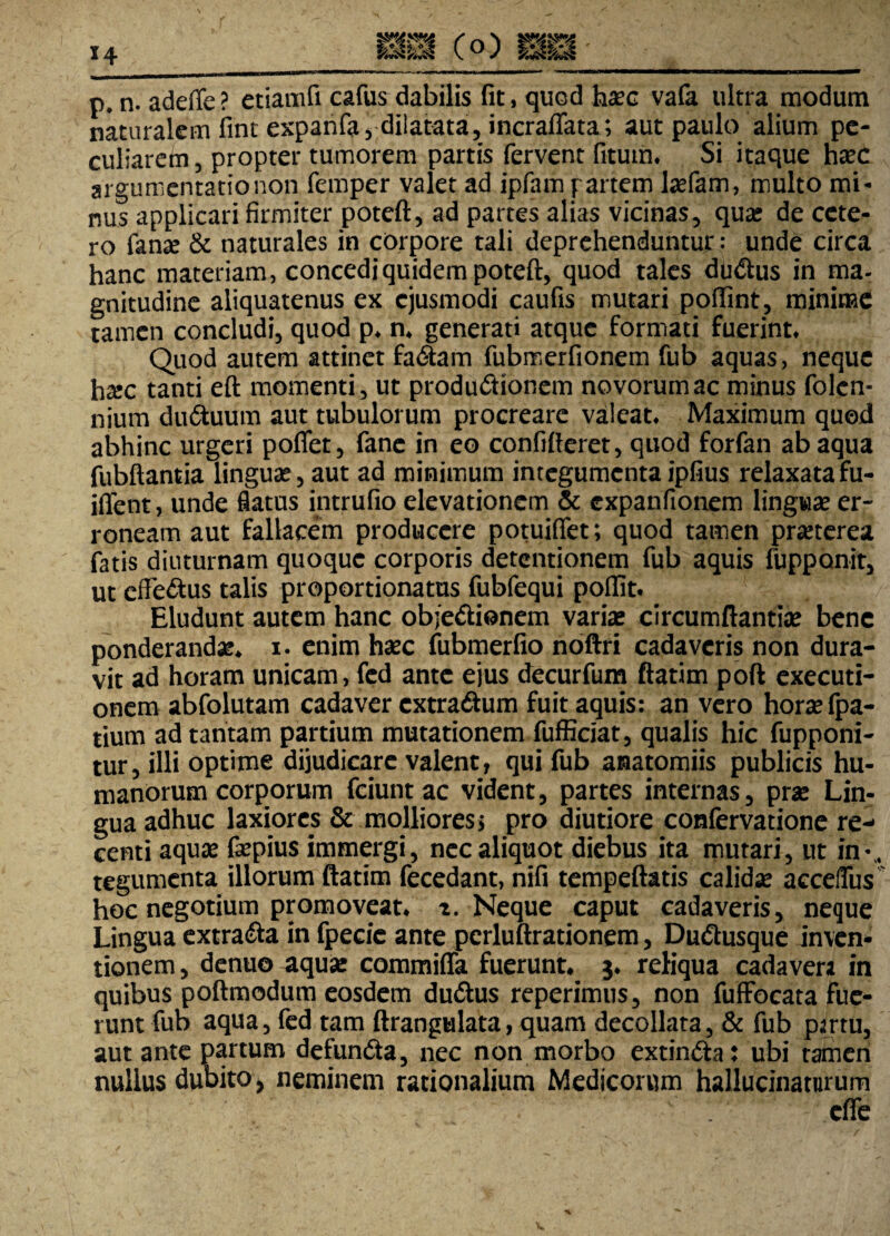 *4 p. n. adeffc ? etiamfi cafus dabilis fit, quod haec vafa ultra modum naturalem fint expanfa, dilatata, incraffata; aut paulo alium pe¬ culiarem, propter tumorem partis fervent fituin. Si itaque hxc argumentatio non femper valet ad ipfam partem lasfam, multo mi¬ nus applicari firmiter poteft, ad partes alias vicinas, qua; de cete¬ ro fanse & naturales in corpore tali deprehenduntur: unde circa hanc materiam, concedi quidem poteft, quod tales du&us in ma- gnitudine aliquatenus ex ejusmodi caufis mutari poffint, minime tamen concludi, quod p. n. generati atque formati fuerint. Quod autem attinet factam fubmerfionem fub aquas, neque ha:c tanti eft momenti, ut produ&ionem novorum ac minus folcn- nium duduum aut tubulorum procreare valeat. Maximum quod abhinc urgeri pofiet, fane in eo confifteret, quod forfan ab aqua fubftantia lingua:, aut ad minimum integumentaipfius relaxatafu- iffent, unde flatus intrufio elevationem & expanftonem lingua: er¬ roneam aut fallacem producere potuiffet; quod tamen praeterea fatis diuturnam quoque corporis detentionem fub aquis fupponit, ut effedus talis proportionatus fubfequi poflit. Eludunt autem hanc objedionem varia: circumflantia: bene ponderanda, i. enim haec fubmerfio noftri cadaveris non dura¬ vit ad horam unicam, fed ante ejus decurfum ftatim poft exeeuti- onem abfolutam cadaver extradum fuit aquis: an vero horae fpa- tium ad tantam partium mutationem fufficiat, qualis hic fupponi- tur, illi optime dijudicare valent, qui fub anatomiis publicis hu¬ manorum corporum fciunt ac vident, partes internas, prae Lin¬ gua adhuc laxiores & molliores s pro diutiore confervatione re¬ centi aquae fepius immergi, nec aliquot diebus ita mutari, ut in-,, tegumenta illorum ftatim fecedant, nifi tempeftatis calidae acceiTus hoc negotium promoveat, x. Neque caput cadaveris, neque Lingua extra&a in fpecie ante perluftrationem, Dudusque inven¬ tionem, denuo aquae commiffa fuerunt, j. reliqua cadavera in quibus poftmodum eosdem du&us reperimus, non fufFocata fue¬ runt fub aqua, fed tam ftrangulata, quam decollata, & fub partu, aut ante partum defuncta, nec non morbo cxtinCta: ubi tamen nullus dubito, neminem rationalium Medicorum hallucinaturum effe