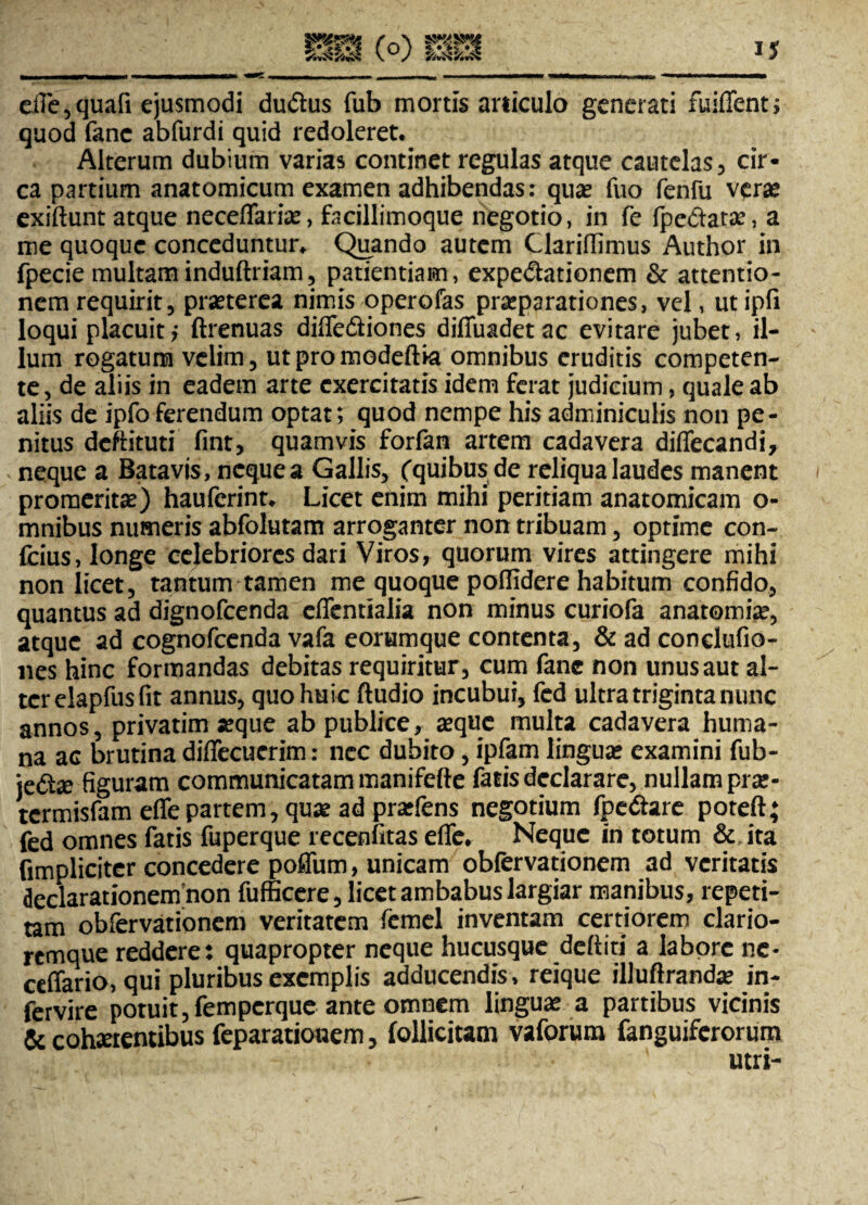 mm rQ\ mm WMMWMMWk «—■—fc——mm m mt»m -1. ■■ «NAHMMMiacwtaMam» cllc5 quafi ejusmodi dudtus fub mortis articulo generati fuiffent; quod fanc abfurdi quid redoleret.. Alterum dubium varias continet regulas atque cautelas, cir¬ ca partium anatomicum examen adhibendas: quae fuo fenfu verae exiftunt atque neceffariae, facillimoque negotio, in fe fpe&atse, a me quoque conceduntur. Quando autem Clariffimus Author in fpecie multam induftriam, patientiam, expedlationem & attentio¬ nem requirit, praeterea nimis operofas praeparationes, vel, ut ipfi loqui placuit? ftrenuas difle&iones diffuadetac evitare jubet, il¬ lum rogatum velim, utpromodeftia omnibus eruditis competen¬ te, de aliis in eadem arte exercitatis idem ferat judicium, quale ab aliis de ipfo ferendum optat; quod nempe his adminiculis non pe¬ nitus deftituti fint, quamvis forfan artem cadavera diflfecandi, neque a Batavis, neque a Gallis, (quibus de reliqua laudes manent i promeritas) hauferint. Licet enim mihi peritiam anatomicam o- mnibus numeris abfolutam arroganter non tribuam, optime con- fcius, longe celebriores dari Viros, quorum vires attingere mihi non licet, tantum tamen me quoque poflidere habitum confido, quantus ad dignofeenda cflentialia non minus curiofa anatomise, atque ad cognofcenda vafa eorumque contenta, & ad conclufio- nes hinc formandas debitas requiritur, cum fanc non unus aut al¬ ter elapfus fit annus, quo huic ftudio incubui, fcd ultra triginta nunc annos, privatim «que ab publice, aeque multa cadavera huma¬ na ac brutina diffecuerim: nec dubito, ipfam linguae examini fub- je<S« figuram communicatam manifefte fatis declarare, nullamprse- termisfam effe partem, qu« ad praefens negotium fpe&are poteft; fed omnes fatis fuperque recenfitas efle. Neque in totum & ita (impliciter concedere poffum, unicam obfervationem ad veritatis declarationem non fufficere, licet ambabus largiar manibus, repeti¬ tam obfervationem veritatem femel inventam certiorem clario- remque reddere: quapropter neque hucusque defliti a labore ne- ceffario, qui pluribus exemplis adducendis, reique illuftranda? in- fervire potuit, femperque ante omnem linguae a partibus vicinis & coh«tentibus feparationem, (ollicitam vaforum fanguiferorum utri-