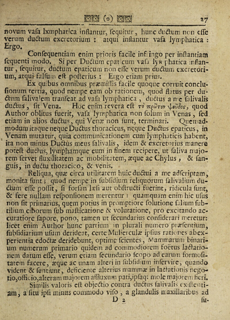 novum vafa lxmphatica inflantur, fequitur, hunc dudum non cffe verum dudum excretorium : atqui inflantur vafa lymphatica : Ergo* Confequentiam enim prioris facile infringo per inftantiam fequenti modo* Si per Dudum epatxum vafa lyfc phatica inflan¬ tur , fequitur, dudum epaticum non elfe verum dudum excretori¬ um, atqui falfum cft pofrerius : Ergo etiam prius. Ex quibus omnibus praemiffis facile quoque corruit conclu- fionum rertia, quod nempe eam ob rationem, quod flatus per du¬ dum falivalem tranfeat ad vafa lymphatica , dudus a n*c falivalis dudus , fit Vena. Hoc enim revera eft ro \J*v$oc9 quod Author oblitus fuerit, vafa lymphatica non folum in Venas, fed etiam in alios dudus, qui Venae non funt, terminari. Quemad¬ modum itaque neque Dudus thoracicus, neque Dudus epaticus, in Venam mutatur, quia communicationem cum lymphaticis habent, ita non minus Dudus meus falivalis, idem & excretorius manere poteft dudus, lymphamque eum in finem recipere, ut faiiva majo¬ rem fervet fluxilitatem ac mobilitatem, xque ac Chylus, & fan- guis, in dudu thoracico, & venis. Reliqua, qua: circa utilitatem huicdudui a me adferipram, monita funt 5 quod nempe in fubfidium reliquorum falivalium du- dum efle poflit, fi forfan laefi aut obftrudi fuerint, ridicula funt, & fere nullam refponfionem merentur : quamquam enim hic ufus non fit primarius, quem potius in promptiore folutione faliumfub- tilium ciborum fub mafticatione & volutatione, pro excitando ac¬ curatiore fapore, pono, tamen ut fecundarius confiderari meretur: licet enim Author hunc panium m plurali numero prodentium, fubfidiarium ufum derideat, certe Muliercula? ipfius rationes abex- perientia edoda? deridebunt, optime fcientes, .Mammarum binari¬ um numerum primario quidem ad commodiorem foetus ladatio- nem datum efle, verum etiam fecundario fcopo ad earum formofi- tatem facere, #que ac unam alteri in fubfidium ihfervirc, quando vident & fentiuht, deficiente alterius mammae in ladationis nego- tio,offik io,alteram majorem affluxum pati,tpfaq; mole majorem fieri. Similis valoris cft objedio contra dudus falivalis exiftenti- am, a fitu ipfi minus commodo vifo , a glandulis maxillaribus ad D 2 fu-