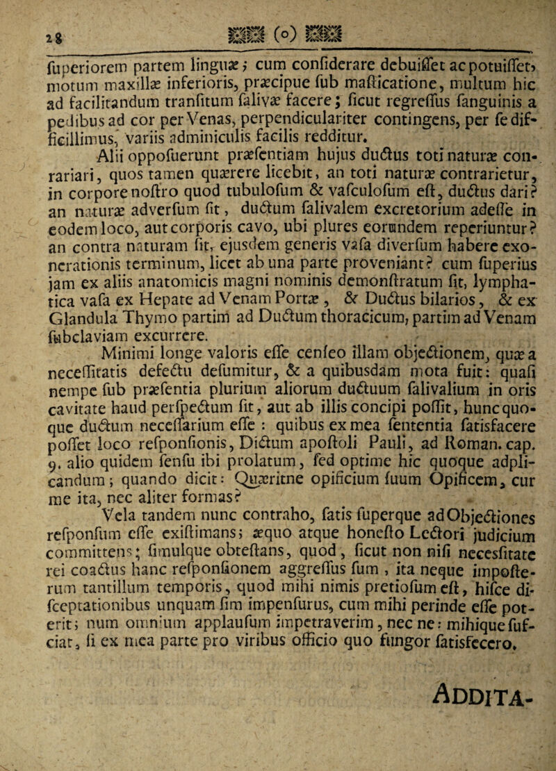 fuperiorem partem lingua? cum confiderare debuiffec acpotuiffet* motum maxillae inferioris, praecipue fub mafticatione, multum hic ad facilitandum tranfiturn faliva? facere; ficut regreffus fanguinis a pedibus ad cor per Venas, perpendiculariter contingens, per fe dif¬ ficillimus, variis adminiculis facilis redditur. Alii oppofuerunt praffentiam hujus dudus toti naturae con- rariari, quos tamen quamere licebit, an toti naturae contrarietur, in corporenoftro quod tubulofum & vafculofum eft, dudus dari? an naturae adverfum fit, dudum falivalem excretorium adefle in eodem loco, aut corporis cavo, ubi plures eorundem reperiuntur? an contra naturam fitr ejusdem generis vafa diverfum habere exo¬ nerationis terminum, licet ab una parte proveniant? cum fuperius jam ex aliis anatomicis magni nominis demonftratum fit, lympha¬ tica vafa ex Hepate ad Venam Portae, & Dudus bilarios, & ex Glandula Thymo partim ad Dudum thoracicum; partim ad Venam fubclaviam excurrere. Minimi longe valoris effe cenfeo illam objedionem, quae a neceffitatis defedu defumitur, & a quibusdam mota fuit: quafi nempe fub praefentia plurium aliorum duduum falivalium in oris cavitate haud perfpedum fit, aut ab illis concipi poffit, hunc quo¬ que dudum neceffarium effe : quibus ex mea lententia fatisfacere poffet loco refponfionis, Didum apoftoli Pauli, ad Roman. cap. 9* alio quidem fenfu ibi prolatum, fed optime hic quoque adpli- candura; quando dicit: Quaeritne opificium (uum Opificem* cur me ita, nec aliter formas? Vela tandem nunc contraho, fatis fuperque adQbjediones refponfum effe exiftimans; «quo atque honefto Ledori judicium committens ; fimulque obteftans, quod , ficut non nifi necesfitatc rei coadus hanc refponfionem aggreffus fum , ita neque impofte- rum tantillum temporis, quod mihi nimis pretiofumeft, hifce di- fceptationibus unquam fim impenfurus, cum mihi perinde effe pot¬ erit; num omnium applaufum impetraverim, nec ne: mihiquefuf- ciat, fi ex mea parte pro viribus officio quo fungor fatisfeccro. Addita-