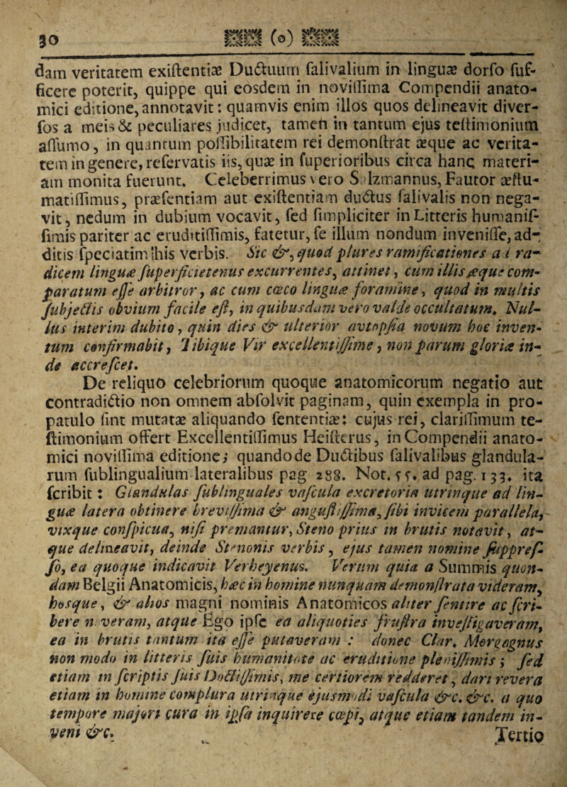 dam veritatem exiftentiae Du&uurn falivalium in lingua dorfo fuf- ficere poterit, quippe qui eosdem in novillima Compendii anato¬ mici editione, annotavit: quamvis enim illos quos delineavit diver- fos a meipeculiares judicet, tameh in tantum ejus tehimonimn affumo, in quantum poilibilitatem rei demonftrat ceque ac verita¬ tem in genere, refervatis iis, quae in fuperioribus circa hanc materi¬ am monita fuerunt* Celeberrimus \ ero S dzmannus, Fautor ceftu- matiffimus, praffentiam aut exsftentiam duftus falivalis non nega¬ vit, nedum in dubium vocavit, fed (impliciter in Litteris humaniF fimis pariter ac eruditiflimis, fatetur, fe illum nondum inveniffe, ad¬ ditis fpeciatim shis verbis. Sic &^quodplures ramificationes a i ra~ dicem lingua fiuperficietenus excurrentes, attinet, cum illis#que com¬ paratum ejje arbitror, ac cum caco lingua foramine > quod in multis Jubjetlis obvium facile efl, in quibusdam vero valde occultatum. Nul¬ lus interim dubito, quin dies & ulterior avtopfia novum hoc inven¬ tum confirmabit, libique Vir excellentijfime, non parum gloria in¬ de accrefcet. De reliquo celebriorum quoque anatomicorum negatio aut contradiftio non omnem abfolvit paginam, quin exempla in pro¬ patulo fmt mutatae aliquando fententian cujus rei, claritfimum te- ftimonium offert Excellentiffimus Heifterus, in Compendii anato¬ mici novillima editione; quando de Dudibus falivalibus glandula¬ rum fublingualium lateralibus pag 288. Not*ad pag. 133* ita jfcribit: Glandulas fuhlinguales vaficula excretoria Utrinqae ad lin¬ gua latera obtinere brevijfima & anguflijfimet, fibt invicem parallela, vixque confipkua, nifi premantur, Steno prius tn brutis notavit, at¬ que delineavit, deinde Simonis verbis, ejus tamen nomine fiippref¬ fio, ea quoque indicavit Verbeyenus. Verum quia a Summis quon¬ dam Belgii Anatomicis, hac in homine nunquam demonflrata videramy hosque, & alios magni nominis Anatomicos aliter fentire acficri- bere n veram, atque Ego ipfc ea aliquoties firufira invefiigaveram, ea in brutis tantmn ita ejje putaveram : donec Clar. Morgagnus non modo in litteris fiuis humanitate ac eruditione pleoijjimis ; fed etiam tn [criptis Juts Dofii/firnis, me certiorem redderet, dari revera etiam in homine complura utri ique ejusmodi vaficula &c.&c* a quo tempore majm cura in ipfa inquirexe coepi, atque etiam tandem in- vem &c. Tertio