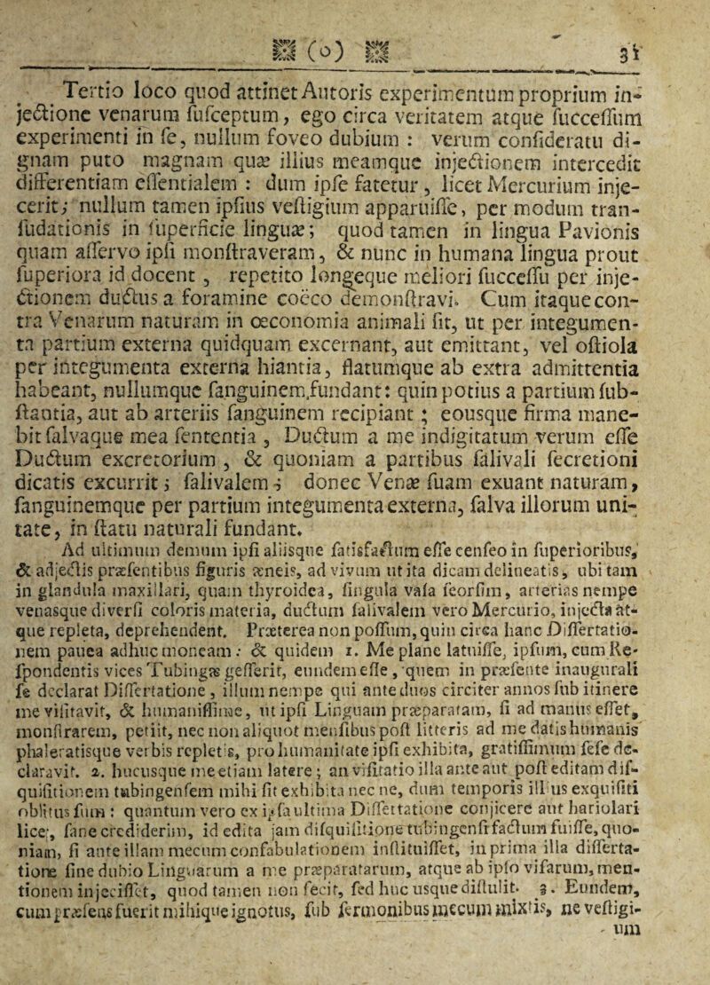 Tertio loco quod attinet Antoris experimentum proprium in» je&ionc venarum fufceptum, ego circa veritatem atque fucceffum experimenti in fe, nullum foveo dubium : verum confideratu di¬ gnam puto magnam qua? illius meamque injedionem intercedit differentiam effentialem : dum ipfe fatetur , licet Mercurium inje¬ cerit; nullum tamen ipfius veftigium apparuifle, per modum tran- ludationis in fuperficie lingu*; quod tamen in lingua Pavionis quam a (fervo ipfi monflraveram, & nunc in humanalingua prout fuperiora id docent , repetito longeque meliori fucceffu per inje¬ ctionem duClusa foramine cocco dempnft.ravh Cum itaque con¬ tra Venarum naturam in oeconomia animali fit, ut per integumen¬ ta partium externa quidquana excernant, aut emittant, vel oftiola per integumenta externa hiantia, flatumque ab extra admittentia habeant, nulltimquc fa.nguinem.fundant: quin potius a partium fub- ftantia, aut ab arteriis fanguinem recipiant; eousque firma mane¬ bit falvague mea fententia , Du.dum a me indigitatum verum effe Dudum excretorium , & quoniam a partibus falivali fecretioni dicatis excurrit; falivalem; donec Venas fuam exuant naturam, fanguinemque per partium integumenta externa, falva illorum uni¬ tate, in flatu naturali fundant* Ad ultimum demum ipfi aliisque fatisfaeium effe cenfeo in fuperioribu?, & adjedlis prasfentibus figuris aeneis, ad vivum ut ita dicam delineatis, ubi tam in glandula maxillari, quam thyroidea, lingula vafa feorfiin, arterias nempe venasque di ver fi coloris materia, dudlum falivalem vero Mercurio, injecta at¬ que repleta, deprehendent. Praeterea non polium, quin circa hanc DifTertatio- uem pauea adhuc moneam .* & quidem i. Me plane latuiffe, ipfum, cum Re- fpondentis vices Tubingas gefferit, eundem efle ,'quem in praefente inangiirali fe declarat Diffcrtatione, illum nempe qui ante duos circiter annos fub itinere me vifitavit, & humaniffime, ut ipfi Linguam prseparatam, fi ad manus effet, monfirarem, petiit, nec non aliquot menfibuspoft litteris ad me datis humanis phaleratisque verbis replet is, pro humanitate ipfi exhibita, gratiffimum fefe de¬ claravit. 2. hucusque me etiam latere; an vifitatio illa ante aut poft editam dif- quifitionem twbingenfem mihi fit exhibita nec ne, dimi temporis illius exquifiti oblitus fum : quantum vero cx hfaultima Diffettatione conjicere aut hariolari lice;, fane crediderim, id edita jam difquifmoiietVibmgenfr facium liiifle, quo¬ niam» fi ante illam mecum confabulationem inflituifiet, in prima illa diiferta- tiore fine dubio Linguarum a me praeparatarum, atque ab ipto vifarum, men¬ tionem injcciflft, quod tamen non fecit, fed huc usque diflulit* 3. Eundem, cumj>rasfensfuerit m.ihiqucignotus, fub feruionibusmccuni mixtis» ne vefiigi-