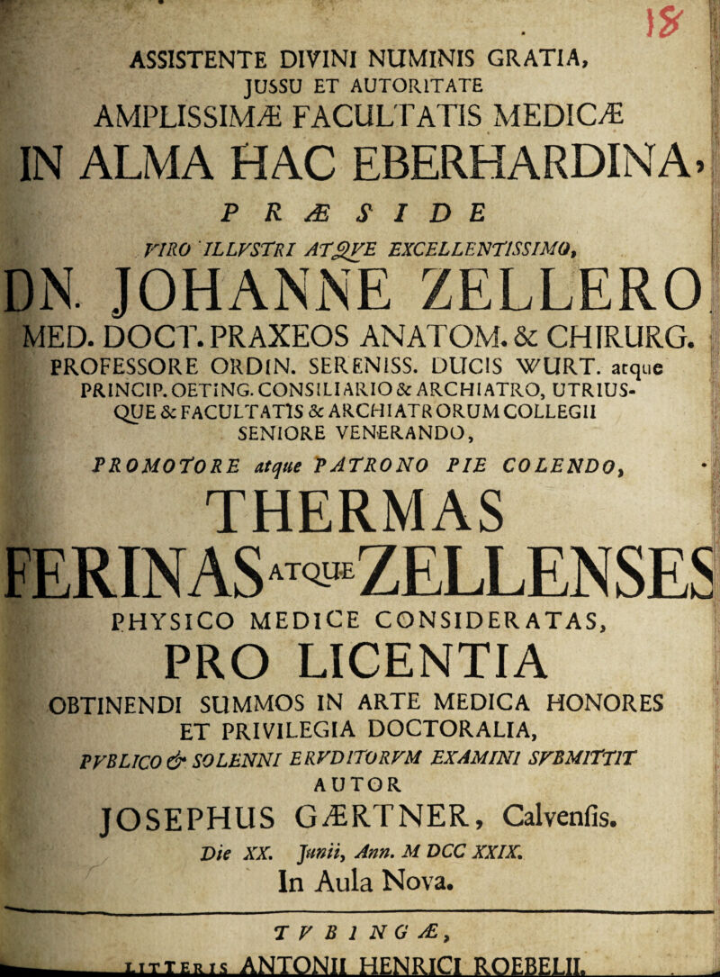 ASSISTENTE DIVINI NUMINIS GRATIA, JUSSU ET AUTORITATE AMPLISSIMA FACULTATIS MEDICA ii IN ALMA HAC EBERHARDINA-i P R ^ SIDE rmo 'iLLFsrRi at^e excellentissimo, DN. JOHANNE ZELLERO IT JE MED. DOCT.PRAXEOS ANATOM.& CHIRURG. PROFESSORE ORDIN. SERENiSS. DUCIS WURT. atque PRINCIP.OETING. CONSILIARIO & ARCHIATRO, UTRIUS- QUE & FACULTATIS Sc ARCHIATR ORUM COLLEGII SENIORE VENERANDO, PROMOtORE atque PATRONO PIE COLENDO, THERMAS FERINAS“'*«ZELLENSES PHYSICO MEDICE CONSIDERATAS, PRO LICENTIA OBTINENDI SUMMOS IN ARTE MEDICA HONORES ET PRIVILEGIA DOCTORALIA, PFBLICO& SOLENNI ERFDITORFM EXAMINI SFBMITTIT A UTOR JOSEPHUS GARTNER, Calvenfis. I ‘I- V, :|i,: Die XX. Jam, Ann. M DCC XXIX. In Aula Nova. T F B 1 N G AE, xiTTERt^i ANTONII HENRICI ROEBELII.