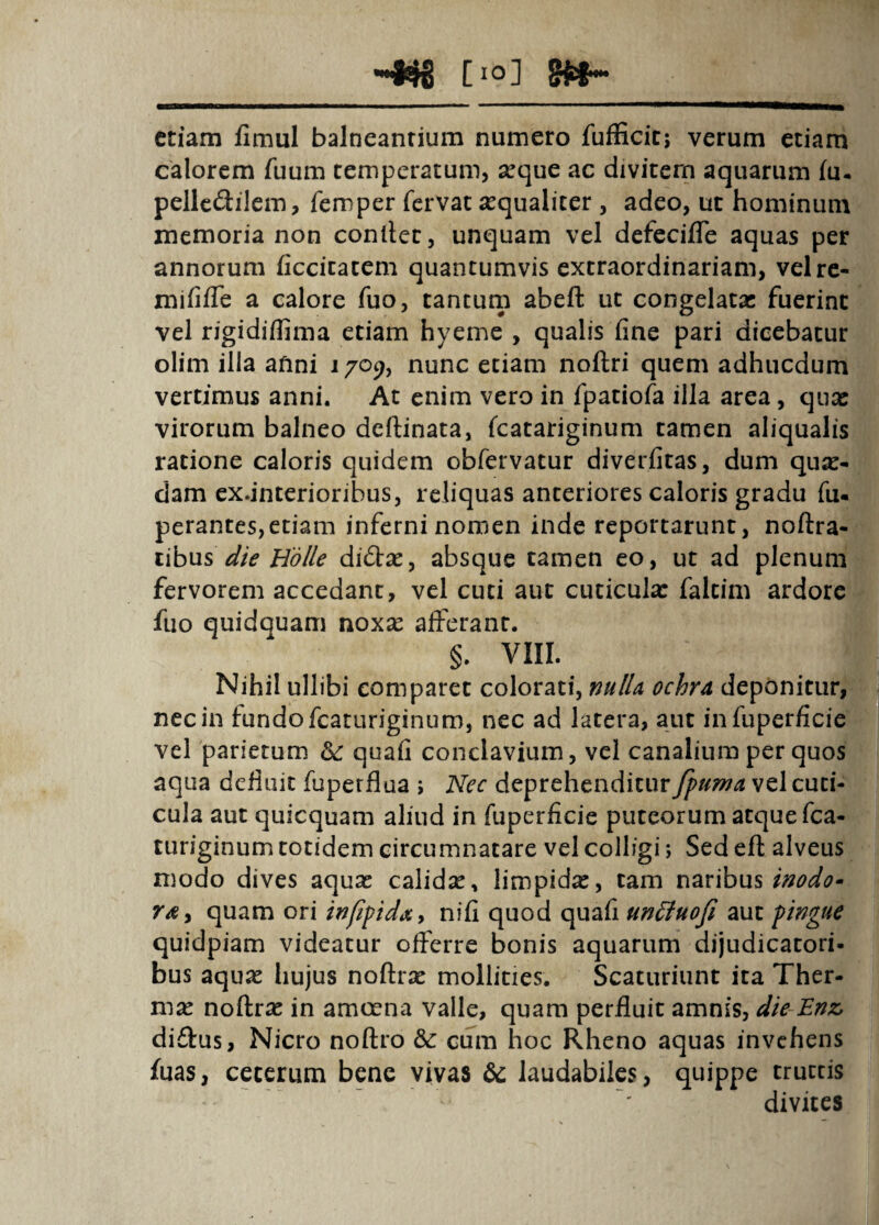 [10] etiam fimul balneanrium numero fufficit; verum etiam calorem fuum temperatum, seque ac divitem aquarum fu. pellcdilem, femper fervat sequalicer , adeo, ut hominum memoria non conllet, unquam vel defecifTe aquas per annorum ficcicatcm quantumvis extraordinariam, velrc- mififTe a calore fuo, tantutp abefl: ut congelata: fuerint vel rigidiffima etiam hyeme , qualis fine pari dicebatur olim illa afini 1709, nunc etiam noftri quem adhucdum vertimus anni. At enim vero in fpatiofa illa area, quae virorum balneo deftinata, fcatariginum tamen aliqualis ratione caloris quidem obfervatur diverfitas, dum quse- dam ex.interioribus, reliquas anteriores caloris gradu fu- perantes,etiam inferni nomen inde reportarunt, noflra- lihus die Hdlle di(3:se, absque tamen eo, ut ad plenum fervorem accedant, vel cuci aut cuciculx faltim ardore fuo quidquam noxse afferant. §. VIII. Nihil ullibi comparet colorati, nulU ochra, deponitur, nec in fundo fcaturiginum, nec ad latera, aut infuperficie vel parietum ^ quafi conclavium, vel canalium per quos aqua defluit fuperflua j Nec deprehenditur fptma vel cuti¬ cula aut quicquam aliud in fuperficie puteorum atque fca¬ turiginum totidem circumnatare vel colligi; Sed efl alveus modo dives aqua: calidse, limpida:, tam naribus quam ori infipidxy nifi quod quafi un^uofi aut pingue quidpiam videatur offerre bonis aquarum dijudicatori- bus aqujc hujus noflrse mollities. Scaturiunt ita Ther¬ mae noftrac in amcena valle, quam perfluit amnis, die-Enz, didus, Nicro noftro & cum hoc Rheno aquas invehens fuas, ceterum bene vivas ^ laudabiles, quippe tructis divites