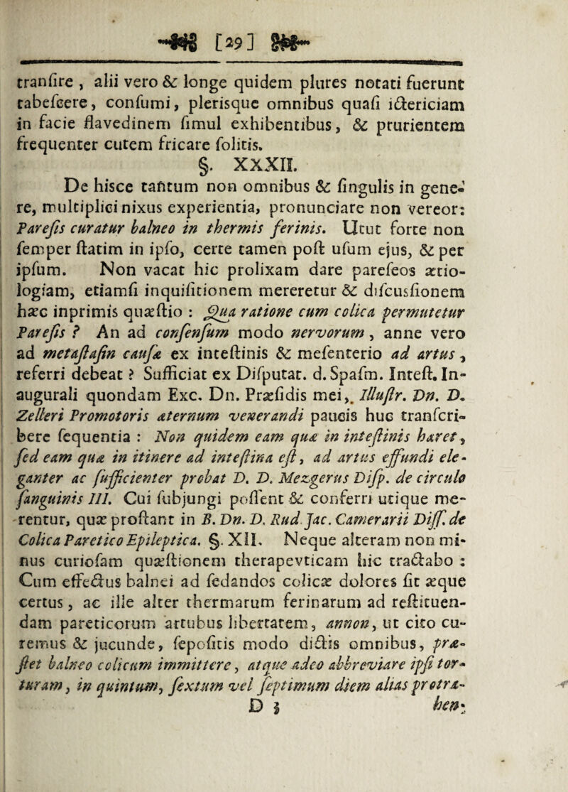 ~«g [29] gjefr- tranfire , alii vero 6c longe quidem plures notati fuerunt tabefccre, confumi, plerisquc omnibus quafi idericiam in facie flavedinem fimul exhibentibus, dc prurientem frequenter cutem fricare folitis. §. XXXIL De hisce tafitum non omnibus 6c fingulis in gene¬ re, multiplicinixus experientia, pronunciare non vereor: Farejis curatur balneo in thermis ferinis. Utut forte non femper ftatim in ipfo, certe tamen poft ufum ejus, ^ per jpfum. Non vacat hic prolixam dare parefeos sttio- logiam, etiamfi inquificionem mereretur & difcusfionem hsec inprimis quaeftio : ratione cum colica permutetur Farefis ? An ad confenfum modo nervorum, anne vero ad metaflafin caufa ex inteftinis & mefenterio ad artus, referri debeat > Sufficiat ex Difputat. d.Spafm. Inteft. In- augurali quondam Exc, Dn. Prasfidis mei,. lUujlr, Vn, D* Zelleri Fromotoris aternum venerandi paucis huc tranferi- berc fcquentia : Non quidem eam qu£ in inteftinis haret^ fed eam qua in itinere ad inteft in a ejl y ad artus effundi ele* ganter ac fujfcienser probat D. D, Mezgerus Di/p. de circulo [anguinis IIL Cui fubjungi poflent ^ conferrj utique me¬ arentur, quie proftant in B, Dn. D, Eud jac. Camerarii Diff.dt Colica PareticoEpileptica, §. XiL Neque alteram non mi¬ nus curiofam qusedionem therapevticam hic craftabo : Cum effefius balnei ad fedandos colica dolores fit seque certus, ac ille alter thermarum ferinarum ad refticuen- dam pareticorum ‘artubus libertatem, annon^ ut cko cu¬ remus 8^ jucunde, fepofitis modo diilis omnibus, prA« fiet balneo colicum immittere y atque adeo abbreviare ipfi tor* turam^ in quintwfffy fexuim vel fiptimum diem alias pretra- D I hen-^^