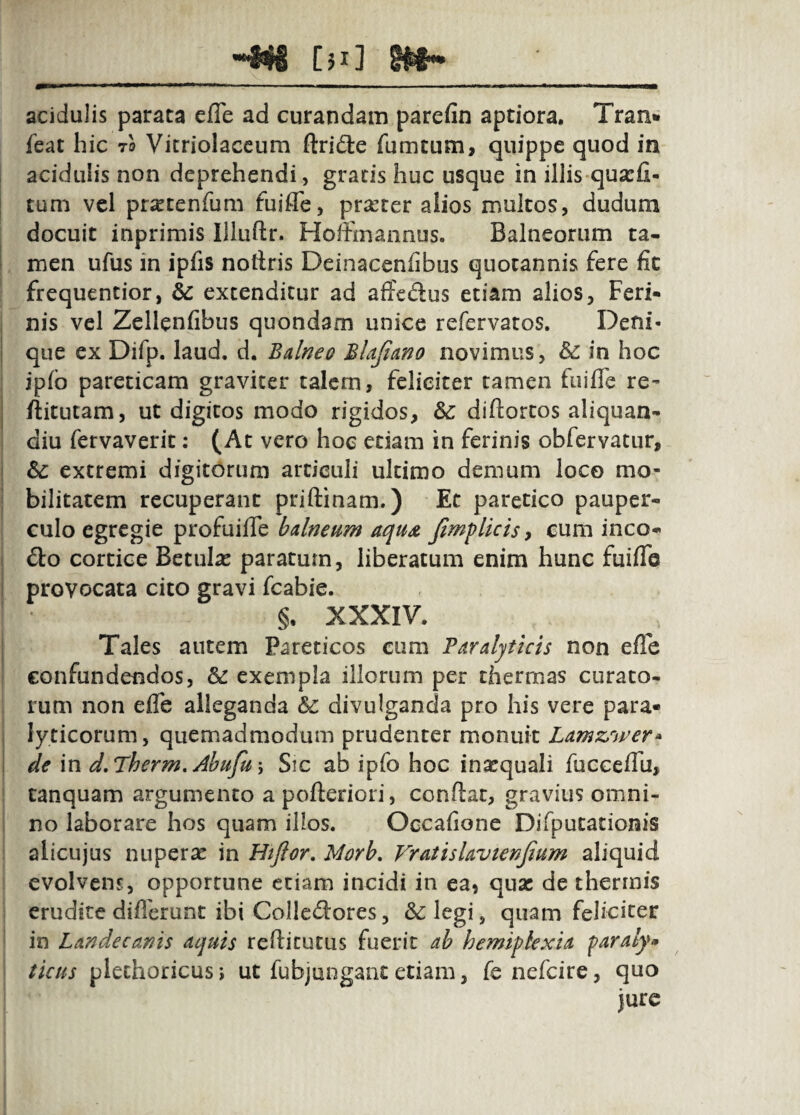 Cm] acidulis parata cfle ad curandam parefin aptiora. Tran* feat hic to Vitriolaccum ftridle fumtum, quippe quod in acidulis non deprehendi, gratis huc usque in illis qua:fi- tum vel pr^etenrum fuifle, praeter alios multos, dudum docuit inprimis Illuflr. Hoifmannus. Balneorum ta* men ufus in iplis notiris Deinacenfibus quotannis fere fic frequentior, dc extenditur ad affedus etiam alios, Feri¬ nis vel Zellenfibus quondam unice refervatos. Deni¬ que ex Difp. laud. d. Bdneo Bltjiano novimus, bc in hoc jpfo parecicam graviter talem, feliciter tamen fuiffe re- ftitutam, ut digitos modo rigidos, &: diftortos aliquan- diu fervaverit: (At vero hoc etiam in ferinis obfervatur, bc extremi digitorum articuli ultimo demum loco mo¬ bilitatem recuperant priftinam.) Et paretico pauper¬ culo egregie profuifle balneum aqu^ fimf licis y eum ineo- £lo cortice Betulae paratum, liberatum enim hunc fuifle provocata cito gravi fcabie. §, XXXIV. Tales autem Pareticos cum Paralyticis non efle confundendos, & exempla illorum per thermas curato¬ rum non effe alleganda bc divulganda pro his vere para¬ lyticorum, quemadmodum prudenter monuit Lamzrtver» de in d,Pherm,Abufu\ Sic ab ipfo hoc inaequali fucceflii, tanquam argumento apofteriori, conflat, gravius omni¬ no laborare hos quam illos. Occafione Difputacionis alicujus nuperae in Htfior. Morb, VratisUvtenJium aliquid evolvens, opportune etiam incidi in eaj qua: de thermis erudite diflerunt ibi Colledores, &legi, quam feliciter in Landecanis aquis reflicucus fuerit ah hemipkxia faraly* ticus plechoricus; ut fubjungant etiam, fe nefeire, quo jure