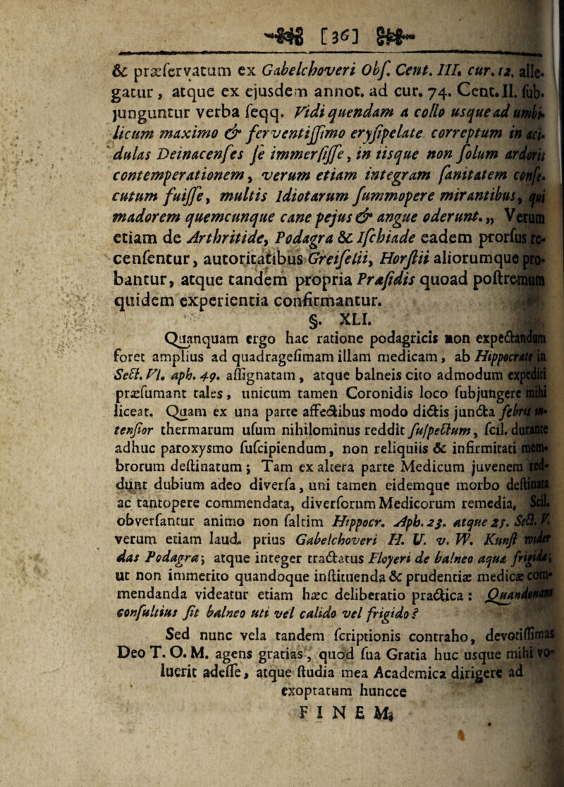 -«#8 [3^3 8^^ & prxfcrvatam ex Gabelchoveri Ohf, Cent. IIL cur, ri, aUc* gacur, atque ex ejusdem annot. ad cur* 74. CeDt.IL ^ junguntur verba feqq. Vidi quendam a collo usque ad umki> licum maximo & fervcntijjimo eryjifelate correptum in sci* ' dulas Deinacenfes fe immerfijfe, in tisque non folum ard^ contemperationem y verum etiam integram fanitatem cutumfuijfcy multis idiotarum fummopere mirantibus y pi madorem quemcunque cane pejus & angue oderunt, „ etiam de Arthritidcy Podagra 6clfchiade eadem prorfi^|^ cenfencur, autoritatibus Greifeliiy Horjlii aliorumque bantur, atque tandem propria Prafidis quoad poftre quidem experientia confirmantur. §. XLI. Q^nquam ergo hac ratione podagricis non expedtaftfa foret amplius ad quadragefimam illam medicam, ab Hip^cni^ Se6i, VU aph. 4g, aflignatam, atque balneis cito admodum expediri pra^fumant tales > unicum tamen Coronidis loco fubjungerc mihi liceat. Quam ex una parte afFeclibus modo didis junda februm- tenjlor thermarum ufum nihilominus reddit fulpeCium, fciI. dutafttt adhuc paroxysmo fufeipiendum, non reliquiis & infirmitati raen» brorum dellinatum 5 Tam ex altera parte Medicum juvenem ted* dhlj^t dubium adeo diverfa, uni tamen eidemque morbo deftiniW ac tantopere commendata, diverforum Medicorum remedia, Sdl obverfantur animo non faldm Htppocr, Aph.2S, atque£f. Se3,K verum etiam laudi, prius Gabelchoveri H, U. v. W, Kmft toilm das Podagra\ atque integer tradatus Floyeri de balneo aqua Ut non immerito quandoque inftitiienda& prudentiae medicae cora» mendanda videatur etiam hxc deliberatio pradica: eonfultius fit balneo uti vel calido vel frigido i Sed nunc vela tandem feriptionis contraho, devotiffiraas Deo T. O. M. agens gratias, quad fua Gratia huc usque mibtW. luerit adede > atque (ludia mea Academica dirigere ad exoptatum huncce