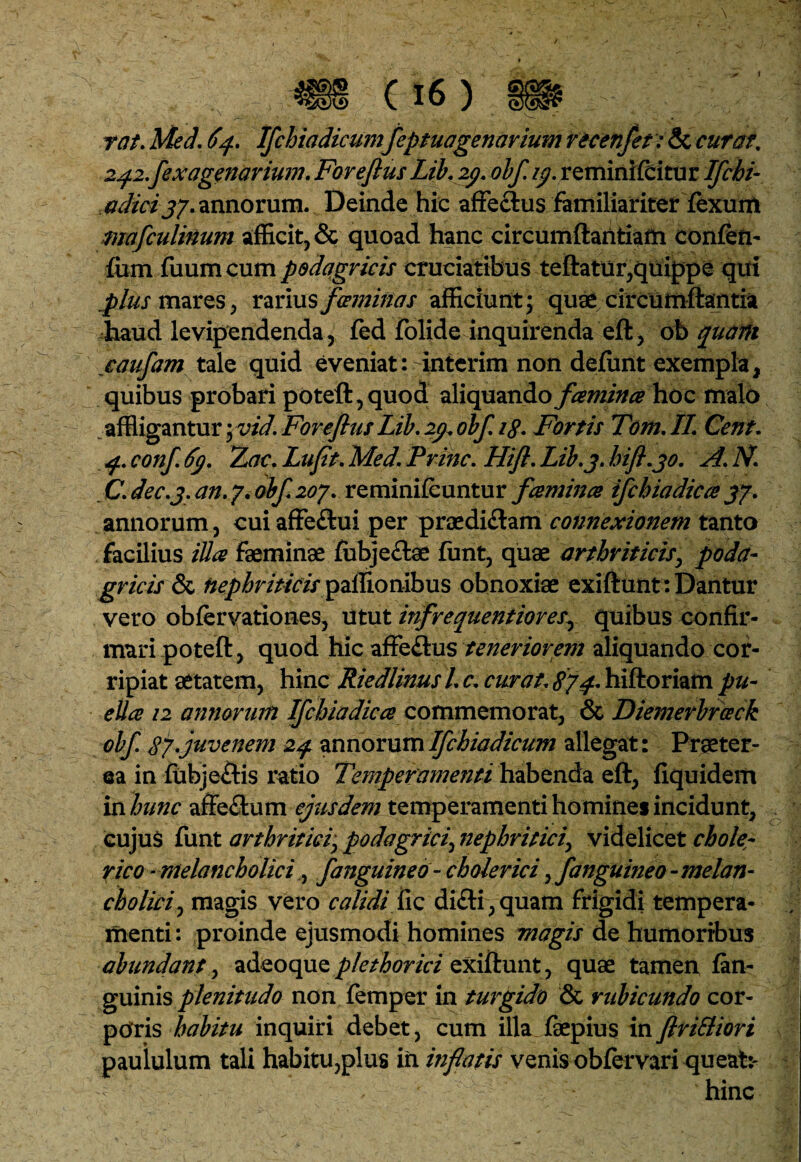 rat. Med. 64. Ifchiadicumfeptuagenarium recenfet: & curat, 2^.2.fexagenarium. Foreflus Lib.29. obf. /j?. reminifcitur Ifchi- a dici j/. annorum. Deinde hic affeftus familiariterfexum mafculinum afficit, & quoad hanc circumftantiam confen- fum fuumcum podagricis cruciatibus teflatur,quippe qui ppliis mares, rarius feminas afficiunt; quae circumflantia haud levipendenda, fed folide inquirenda efl, oh quarti caufam tale quid eveniat: interim non defiint exempla, quibus probari poteft,quod aliquando fcemince hoc malo affligantur; vid. Foreflus Lib. 29. obf i£. Fortis Tam, II Cent. 4, conf 69. Tuae, Luflt. Med. Prine. Hifi. Lib.3. hifl.30. A. N. C. dec.j. an. 7. obf 207. reminifeuntur fcemince ifchiadicce 37. annorum, cui affe£tui per praedi&am connexionem tanto facilius ilice faeminae fubjectae funt, quae arthriticis, poda¬ gricis & nephriticis pallionibus obnoxiae exiflunt: Dantur vero obfervationes, utut infrequentiores, quibus confir¬ mari potefl, quod hic affeftus tenerior/em aliquando cor¬ ripiat aetatem, hinc Riedlinusl c. curat874* hiftoriam pu¬ ella 12 annorum Ifchiadicce commemorat, & Diemerbrceck obf 87.juvenem 24 annorum Ifchiadicum allegat : Praeter¬ ea in fubjeftis ratio Temperamenti habenda efl, fiquidem in hunc affe&um ejusdem temperamenti homines incidunt, cujuS funt arthritici, podagrici, nephritici, videlicet chole- rico ■melancholici, fanguineo - cholerici, fanguineo - melan¬ cholici, magis vero calidi fic dicti, quam frigidi tempera¬ menti: proinde ejusmodi homines magis de humoribus abundant, adeoqueplethorici exiftunt, quae tamen fan- guinis plenitudo non femper in turgido & rubicundo cor¬ poris habitu inquiri debet, cum illa faepius infirifliori paululum tali habitu,plus in inflatis venis obfervari queat:- , hinc