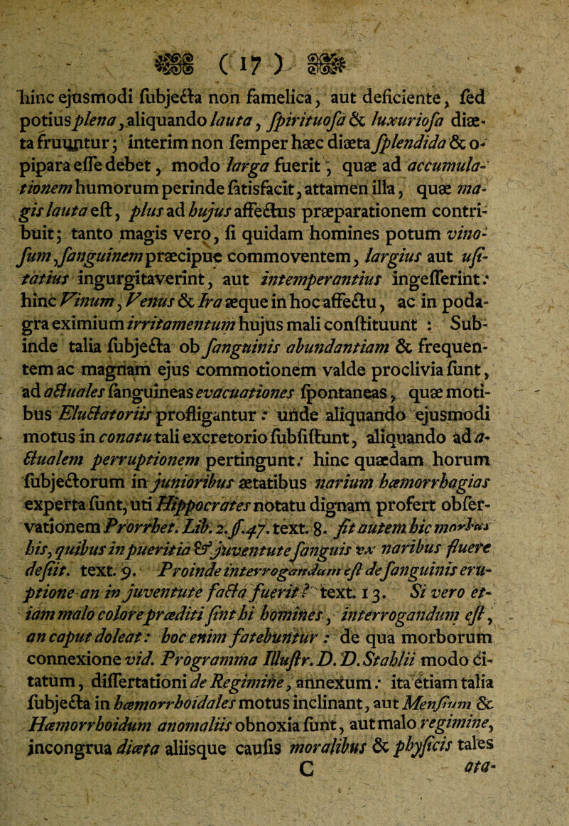 m a?i m hinc ejusmodi fiibje£ta non famelica, aut deficiente % ftd potius plena, aliquando lauta ? fpirituofd & luxuriofa diae¬ ta fruijjitur; interim non femper haec diaeta fplendida & o- piparaeffe debet r modo larga fuerit f quae ad accumula- tionem humorum perinde fatisfacit^ attamen illa , quae ma¬ gis lauta eft, plus ad hujus affeSus praeparationem contri¬ buit; tanto magis vero., fi quidam homines potum vino- fum jfanguincmipYdzcipuz commoventem y largius aut ufi- tatius ingurgitaverint, aut intemperantius ingeflerint .* hinc Vinum, Venus & Ira aeque in hoc affe£tu, ac in poda¬ gra eximium irritamentum hujus mali conftituunt i Sub¬ inde talia fubjefta ob fanguinis abundantiam & frequen¬ tem ac magnam ejus commotionem valde proclivia fiant, ad a&uales ianguineas evacuationes fpontaneas > quae moti¬ bus EluSlat oriis profligantur .* uflde aliquando ejusmodi motus in conatu tali excretorio fiibfiffunt, aliquando ad a- Elualem perruptionem pertingunt: hinc quaedam horum fubje&orum m junioribus aetatibus narium hcemorrhagias experta fiint, uti Hippocrates notatu dignam profert obfer- vationem Prorrhet. Lik 2,jf.f/.text, g. fit nutem hic mnrbn* bis, quibus in pueritia juventutefanguis vx naribus fluere defiit. text. 9. Proinde interrogandam efi de fanguinis eru¬ ptione an in juventute faEtd fuerit V text, 13. Si vero et¬ iam malo colorepraditi finthi homines, interrogandum efl, an caput doleat: hoc enim fatebuntur : de qua morborum connexione vid. Programma Illuflr. D. D.Stahlii modo ci¬ tatum , differtationi de Regimine Jannexum: ita etiam talia fubje&a in hamorrhoidales motus inclinant 3 aut Menflum & Hcemorrhoidum anomaliis obnoxia funt, aut malo regimine, incongrua diaeta aliisque caufis moralibus & pbyficis tales C W-