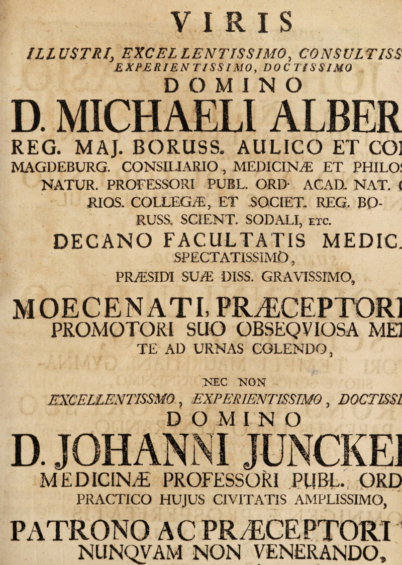 VIRIS IL L USTR /, EXCEL L ENTIS SIMO, CO NS UL TISS E XPERIE N TISS IMO, DOCTISSIMO DOMINO D. MICHAELIALBER REG. MAJ. BORUSS. AULICO ET CO] MAGDEBURG. CONSILIARIO, MEDICINA ET PHILO! NATUR. PROFESSORI PUBL. ORD* ACAH NAT. < RIOS. COLLEGAS, ET .SOCIET. REG. BO¬ RUSS., SCIENT. SODALI, etc. DECANO FACULTATIS MEDIC. SPECTATISSIMO, PR/ESIDI SUAS DISS. GRAVISSIMO, MOECENATI» PRAECEPTORI PROMOTORI SUO OBSEQVIOSA MEI TE AD URNAS COLENDO, NEC NON EXCELLENTISSMO , EXPERIENTISSIMO , DOCTISSl, D O M IN O MEDICINA PROFESSORI PUBL. ORD PRACTICO HUJUS CIVITATIS AMPLISSIMO, PATRONO AC PR/ECEFTORI NUNQVAM NON VENERANDO,