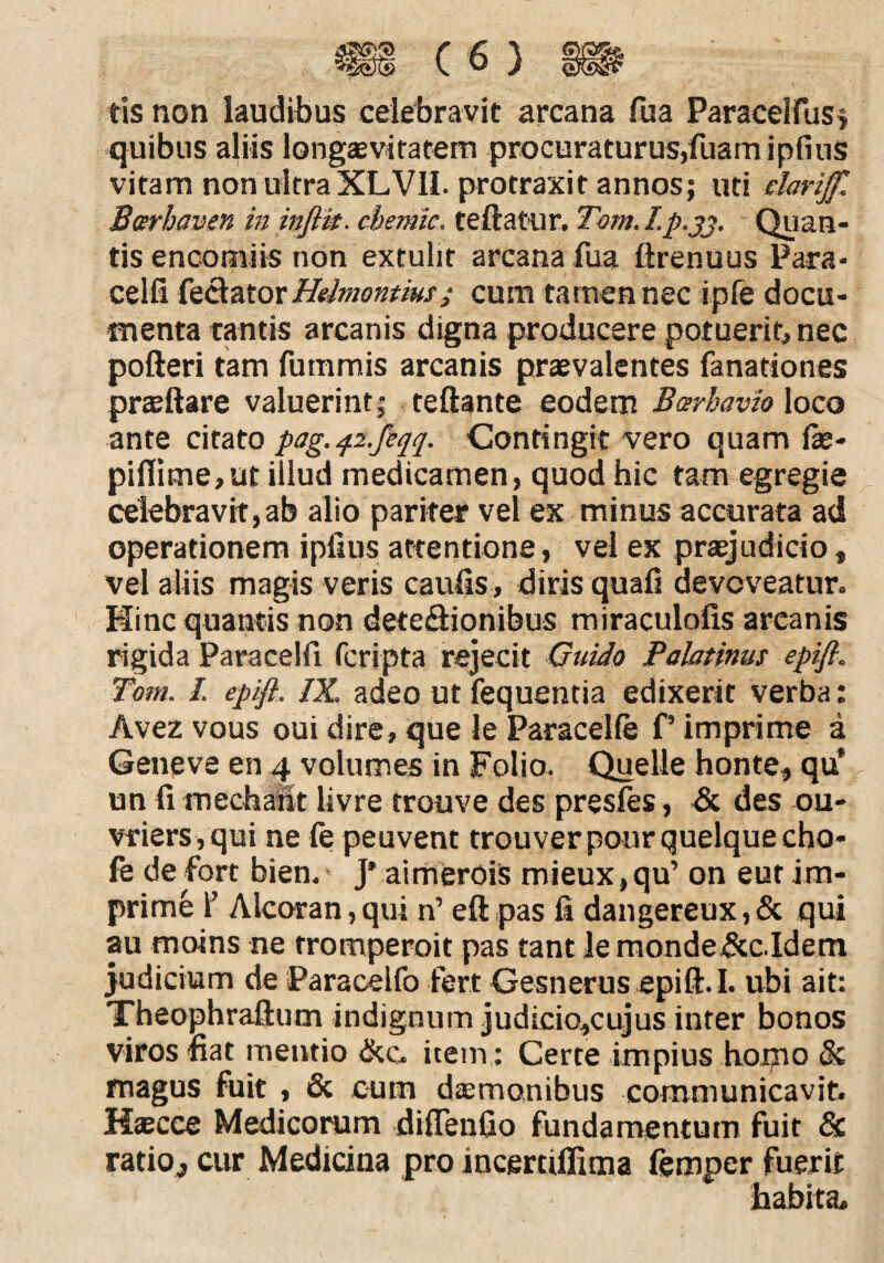 tis non laudibus celebravit arcana fua Paracelfus; quibus aliis longaevitatem procuraturus,fuamipflus vitam non ultra XLVIL protraxit annos; uti elariff. Berhaven in inflit. chemic. te flatur. Tom. I. p.jj. Quan¬ tis encotniis non extulit arcana fua ftrenuus Para* celfi feclator Hdmentm; cum tamen nec ipfe docu¬ menta tantis arcanis digna producere potuerit, nec pofteri tam fummis arcanis praevalentes fanationes praeftare valuerint; teftante eodem Berhavio loco ante citato pag.42.feqq. Contingit vero quam fae- pi(lime,ut illud medicamen, quod hic tam egregie celebravit,ab alio pariter vel ex minus accurata ad operationem ipflus attentione, vel ex praejudicio, vel aliis magis veris caufis , diris quafi devoveatur. Hinc quantis non deteclionibus miraculofis arcanis rigida Paracelfi fcripta rejecit Guido Palatinus epifi. Tom. I. epifi. IX. adeo ut fequentia edixerit verba: Avez vous oui dire, que le Paracelfe P imprime a Geneve en 4 volumes in Folio. Quelle honte, qu’ un fi mechaht livre trouve des presfes, & des ou- vriers,qui ne le peuvent trouverpourquelquecho- fe de fort bien. J' aimerois mieux,qu’ on eut im¬ prime 1’ Alcoran,qui n’ eft pas fi dangereux,& qui au moins ne tromperoit pas tant le mondedcc.Idem judicium de Paracelfo fert Gesnerus epifi. I. ubi ait: Theophraftum indignum judicio,cujus inter bonos viros fiat mentio &c, item: Certe impius homo & magus fuit , & cum daemonibus communicavit. Kaecce Medicorum didendo fundamentum fuit & ratio, cur Medicina pro incerciffima lemper fuerit habita.