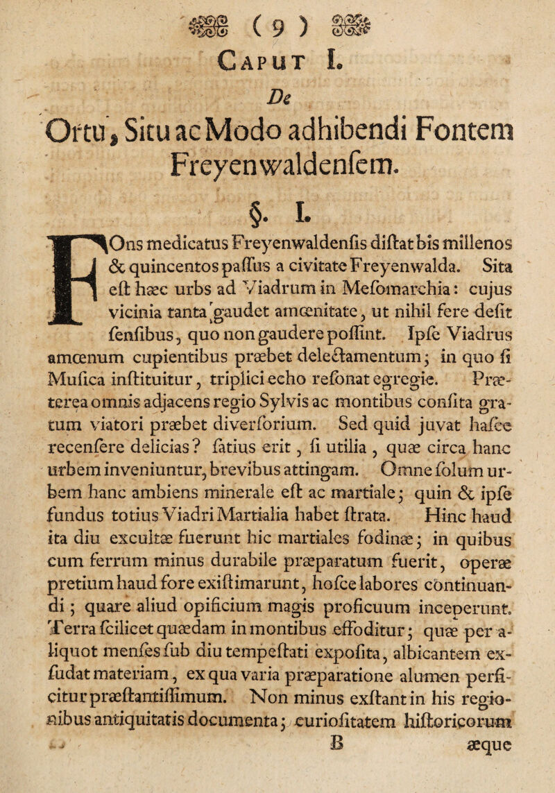 Caput I. De Oftu, Situ ac Modo adhibendi Fontem Freyenwaldenfem. §. I. FOns medicatus Freyenwaldenfis diftatbis millenos & quincentos pafftis a civitate Freyenwalda. Sita eft haec urbs ad Viadrum in Mefomarchia: cujus vicinia tanta ^gaudet amoenitate, ut nihil fere defit fenfibus^ quo non gaudere poflint. Jpfe Viadrus amcenum cupientibus praebet deleftamentum; in quo fi Mufica inftituitur, triplici echo refbnat egregie. Prae¬ terea omnis adjacens regio Sylvis ac montibus confita gra¬ tum viatori praebet diverfbrium. Sed quid juvat hafce recenfere delicias? fatius erit, fi utiiia , quae circa hanc urbem inveniuntur, brevibus attingam. Omne folum ur¬ bem hanc ambiens minerale eft ac martiale • quin & ipfi* fundus totius Viadri Martialia habet ftrata. Hinc haud ita diu excultae fuerunt hic martiales fodinae; in quibus cum ferrum minus durabile praeparatum fuerit, operae pretium haud fore exiftimarunt, hofce labores continuan¬ di ; quare aliud opificium magis proficuum inceperunt Terra fcilicet quaedam in montibus effoditur; quae per a- iiquot menfesfub diutempeftati expofita, albicantem ex- fudat materiam, ex qua varia praeparatione alumen perfi¬ citur praeftantiffimum. Non minus exftant in his regio¬ nibus antiquitatis documenta; curiofitatem hiftoricorum ^ B aeque