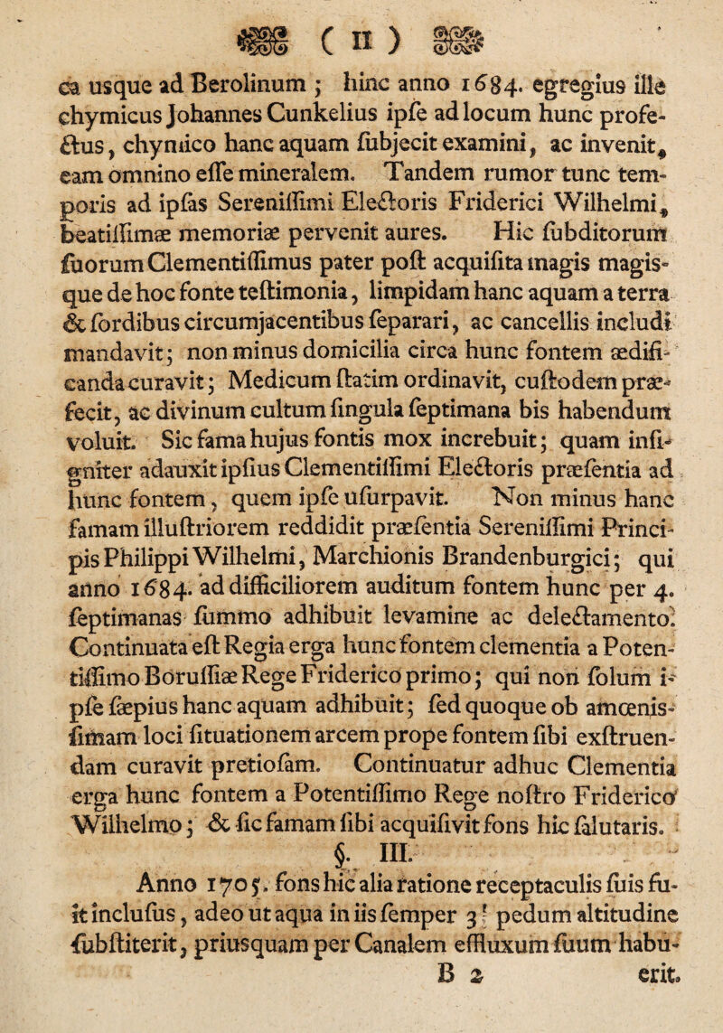 ea usque ad Beroiinum ; hinc anno 1684. egregius ille ehymicusJohannesCunkelius ipfe ad locum hunc profe- ftus, chymico hanc aquam fubjecit examini, ac invenit # eam omnino effe mineralem. Tandem rumor tunc tem¬ poris ad ipfas Serenillimi Ele£ioris Friderici Wilhelmi^ beatiffimae memoriae pervenit aures. Hic lubditorum fuorumClementiffimus pater poft acquifita magis magis- que de hoc fonte teftimonia, limpidam hanc aquam a terra &fordibus circumjacentibus feparari, ac cancellis includi mandavit; non minus domicilia circa hunc fontem aedifi¬ canda curavit ; Medicum ftatim ordinavit, cuftodem prae* fecit, ac divinum cultum fingula feptimana bis habendum voluit Sic fama hujus fontis mox increbuit; quam infl- gniter adauxit ipfius Clementilfimi Electoris praefentia ad hunc fontem, quem ipfe ufurpavit Non minus hanc famam illuftriorem reddidit praefentia Serenillimi Princi¬ pis Philippi Wilhelmi, Marchionis Brandenburgici; qui anno 1684. ad difficiliorem auditum fontem hunc per 4. feptimanas fiimmo adhibuit levamine ac dele&amentoi Continuata eft Regia erga huncfontemclementiaaPoten- tiffimoBoruffiae Rege Friderico primo; qui nori folum h pfe fepius hanc aquam adhibuit; fed quoque ob amcenis- fimam loci fituationem arcem prope fontem libi exftruen- dam curavit pretiolam. Continuatur adhuc Clementia erga hunc fontem a Fotentiffimo Rege noftro Friderico Wilhelmo; & fic famam libi acquifivit fons hic falutaris. i 111 Anno 170 ?. fons hic alia ratione receptaculis filis fu¬ it inclufiis, adeo ut aqua iniisfemper 31 pedum altitudine fubftiterit, priusquam per Canalem effluxum fuum liabu- B z erit