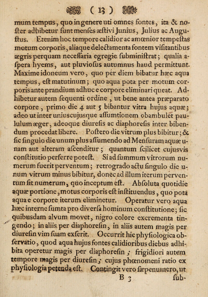 ' * ■ • * c n ) ® mum tempus , quo in genere uti omnes fontes, ita & ncr- fter adbibetur fiint menfes aeftivi Junius , Julius ac Augu- ftus. Etenim hoc tempore calidior ac amoenior tempeftas motum corporis, aliaque delectamenta fontem vifitantibus aegris perquam neceflaria egregie ftibminiftrat; qualia a» fpera hyems, aut pluviofus autumnus haud permittunt Maxime idoneum vero, quo per diem bibatur hsec aqua tempus, eft matutinum; quo aqua pota per motum cor¬ poris ante prandium adhuc e corpore eliminari queat Ad¬ hibetur autem fequenti ordine , ut bene antea praeparato corpore , primo die 4 aut 5 bibantur vitra hujus aquae; adeo ut inter uniuscujusque affumtionem obambulet pau¬ lulum aeger, adeoque diurefis ac diaphorefis inter biben¬ dum procedat libere. Poftero die vitrum plus bibitur; & fic fingulo die unum plus affumendo ad Menfuram aquae ti¬ nam aut alteram afcenditur; quantum fcilicet cujusvis conftitutio perferre poteft. Si ad fummum vitrorum nu¬ merum fuerit perventum; retrogrado a£hi fingulo die u- num vitrum minus bibitur, donec ad illum iterum perven¬ tum fit numerum y quo inceptum eft. Abfoluta quotidie aquae portione ,motus corporis eft inftituendus, quo pota aqua e corpore iterum eliminetur. Operatur vero aqua haec interne ftimta pro diverfa hominum conftitutione; fic quibusdam alvum movet, nigro colore excrementa tin¬ gendo; in aliis per diaphorefm, in aliis autem magis per diurefin vim faam exferit. Occurrit hic phyfiologica ob- fervatio, quod aquahujus fontes calidioribus diebus adhi¬ bita operetur magis per diaphorefin / frigidiori autem tempore magis per diurefin/ cujus phcenomeni ratio ex j>hy fiologia petenda eft. Contingit vero ftepenumero, ut B 3 fuh-