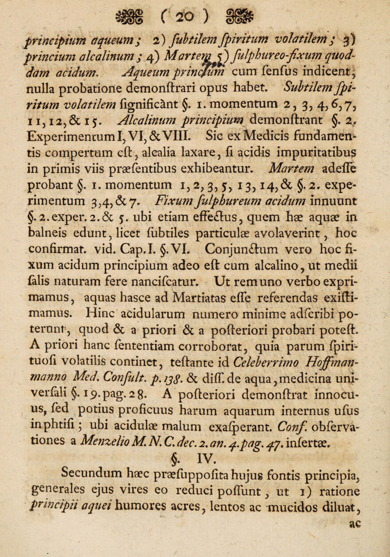 principium aqueum; 2) fubtilem fpmtum volatilem j g) princium alcalinu dam acidum. nulla probatione demonftrari opus habet. Subtilem fpi- ritum volatilem fignificant §. 1. momentum 2, 3, 4,6,7, 11,12, & 15. Alea linum principium demonftrant §. 2, Experimencum I, VI, & VIII. Sic ex Medicis fundamen¬ tis compertum cft , alcalia laxare, fi acidis impuritatibus in primis viis praefentibus exhibeantur. Martem adefle probant §. 1. momentum 1, 2, 3, 5, 13, i4,& §. 2. expe¬ rimentum 3,4, & 7. Fixum fulpbureum acidum innuunt §. 2.exper. 2.& 5. ubi etiam effe£lus, quem hae aquae in balneis edunt, licet fubtiles particulae avolaverint , hoc confirmat, vid. Cap.I. §. VI. Conjungium vero hoc fi¬ xum acidum principium adeo eft cum alcalino, ut medii falis naturam fere nancifcatur. Ut rem uno verbo expri¬ mamus 5 aquas hasce ad Martiatas effe referendas exifti- mamus. Hinc acidularum numero minime adferibi po¬ terunt, quod & a priori & a pofteriori probari poteft. A priori hanc fententiam corroborat, quia parum fpiri- tuofi volatilis continet, teftante id Celeberrimo Hoffman- manno Med\ Confult. p. & diff. de aqua,medicina uni- verfali §. i_9.pag. 28. A pofteriori demonftrat innocu¬ us, fed potius proficuus harum aquarum internus ufus inphtifi; ubi acidulae malum exafperant. Conf obferva- tiones a Menzelio M. N. C dec. 2. an. q..pag,. ^7. infertae. §. iv. Secundum haec praefuppofita hujus fontis principia, generales ejus vires eo reduci poffunt, ut 1) ratione principii aquei humores acres, lentos ac mucidos diluat,