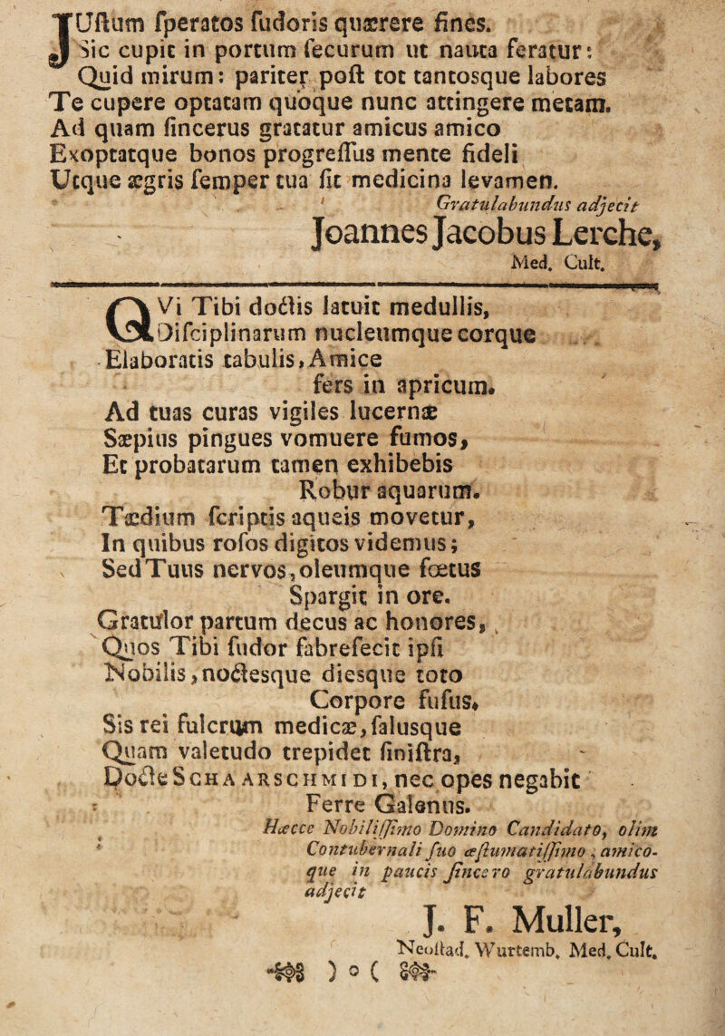 JUllum fperatos fudoris qu&rere fines. Sic cupic in portum fecurum ut nauta feratur: Quid mirum: pariter poft tot tantosque labores Te cupere optatam quoque nunc attingere metam. Ad quam fincerus gratatur amicus amico Exoptatque bonos progrellus mente fideli Utque aegris femper tua fit medicina levamen. Gratulabundus adjecit Joannes Jacobus Lerche, Med. Cult. QVi Tibi dodlis latuit medullis, □ifciplinarum nucleumque corque Elaboratis tabulis»Amice fers in apricum# Ad tuas curas vigiles lucernae Saepius pingues vomuere fumos, Et probatarum tamen exhibebis Robur aquarum. Taedium feriptis aqueis movetur. In quibus rofbs digitos videmus; Sed Tuus nervos, oleumque foetus Spargit in ore. Gratulor partum decus ac honores, k Quos Tibi fu dor fabrefecit ipfi ]Mobiiis,no<3esque diesque toto Corpore fufus* Sis rei fulcrum medicas,falusque Quam valetudo trepidet finiftra, podleScHA arschmi di, nec opes negabit * Ferre Galenus. Hcecce Nobili (/imo Domino Candidato, olim ’ Contubernali fuo aflumatijjimo , amico- que in paucis fines ro gratulabundus adjecit J. F. Mulier, Neoilad, Wurtemb, Med, Cult. ® C