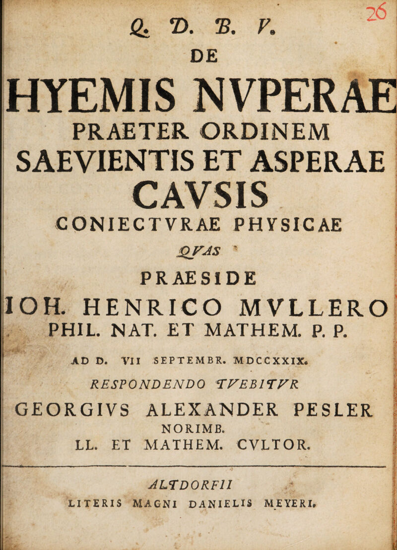 Q. T>. ®. V. 26 DE HYEMIS NVPER SAEVIENTIS ET ASPERAE CONIECTVRAE PHVSICAE QfJS PRAESIDE IOH. HENRICO MVLLERO PHIL. NAT. ET MATHEM. P. P. AD D. VII SEPTEMBR. MDCCXXIX. RESPONDENDO TFEB1TFR GEORGIVS ALEXANDER PESLER * NORIMB. LL. ET MATHEM. CVLTOR. ALTD0RF1I LITERIS MAGNI DANIELIS MEYERI.