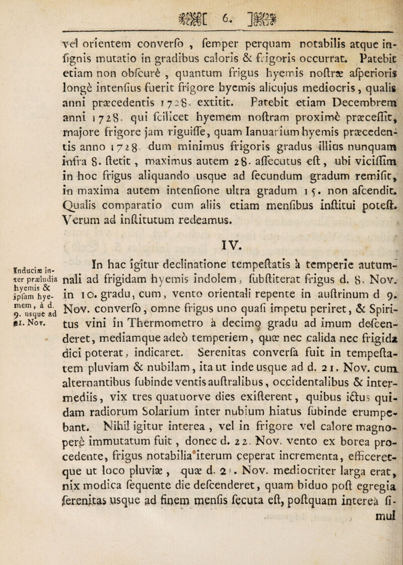 vel orientem converfo , femper perquam notabilis atque in- fignis mutatio in gradibus caloris & frigoris occurrat. Patebit etiam non obfcur£ , quantum frigus hyemis noftxa: afperioris long£ intenfius fuerit frigore hyemis alicujus mediocris, qualis anni praecedentis i 728» extitit. Patebit etiam Decembrem anni 1728* qui fcillcet hyemem noftram proximi praccefflt, majore frigore jam riguifie, quam Ianuafium hyemis praeceden¬ tis anno 1728 dum minimus frigoris gradus illius nunquam infra 8« fietit, maximus autem 28. affecutus cft, ubi viciffim in hoc frigus aliquando usque ad fecundum gradum remifit, in maxima autem intenfione uhra gradum 15. non afcendit* Qualis comparatio cum aliis etiam menfibus inftitui poteft. Verum ad inditurum redeamus. IV. induci® In hac igitur declinatione tempeiiatis a temperie auturrs- ter proludia nali ad frigidam hyemis indolem, fubftiterat frigus d. 8* Nov. ipfam hye- m i o. gradu, cum , vento orientali repente in auitrinum d 9. ^Tsquead Nov. converfo, omne frigus uno quali impetu periret, & Spiri- »i. Nor. tus vini in Thermometro a decimo gradu ad imum defcen- deret, mediamqueadeo temperiem, qua: nec calida nec frigida dici poterat, indicaret. Serenitas converfa fuit in tempefta- tem pluviam & nubilam, ita ut inde usque ad d. 21. Nov. cum alternantibus fubinde ventis auftralibus, occidentalibus & inter¬ mediis, vix tres quatuorve dies exifterent, quibus i&us qui¬ dam radiorum Solarium inter nubium hiatus fubinde erumpe¬ bant. Nihil igitur interea , vel in frigore vel calore magno¬ pere immutatum fuit, donec d. 22. Nov. vento ex borea pro¬ cedente, frigus notabilia iterum ceperat incrementa, efficeret- que ut loco pluvia:, qua: d. 2f. Nov. mediocriter larga erat, nix modica fequente die defeenderet, quam biduo poft egregia fersnitas usque ad finem menfis fecuta eft, poftquam interea fi¬ ni ul