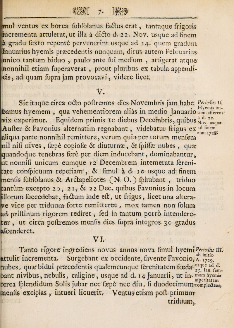 jnul ventus ex borea fubfohnus faftus erat, tantaque frigoris incrementa attulerat, ut illa a dicio d. 22. Mov. usque ad finem a gradu fexto repente pervenerint usque ad 24. quem gradum Januarius hyemis prsecedentis nunquam, dirus autem Februarius unico tantum biduo , paulo ante fui medium , attigerat atque: nonnihil etiam fuperaverat , prout pluribus ex tabula appendi¬ cis, ad quam fupra jam provocavi, videre licet. Sic itaque circa odo poftremos dies Novembris jam habe P^Mus m L . 1 , 1 . •' T • Hyemis ini- bamUS hyemem , qua vehementiorem alias m medio Januario tium afferens vix experimur. Equidem primis 10 diebus Decembris, quibus Aufter 5c Favonius alternatim reg-nabant, videbatur frigus exad?nem ..... 0 . a anmi72S* liqua parte nonnihil remittere, verum quia per totum menfem : il nifi nives , Eepe copiofie & diuturna:, & fpiffo nubes , qute quandoque tenebras fere per diem inducebant, dominabantur, ut nonnifi unicum eumque 12 Decembrem intemerata fereni- date confpicuum r^periam , & fimul’ a d. 1 o usque ad finem menfis fubfblanus d Ardapeliotes- (N O.) fpirabant , triduo dantum excepto 20, 21, &: 22 Dec. quibus Favonius in locum illorum fuccedebat, fadum inde eft, ut frigus, licet una altera- ve vice per triduum forte remitteret , mox tamen non folum ad priftinum rigorem rediret, fed in tantum porro intendere¬ tur , ut circa poftremos menfis dies fupra integros 30 gradus afcenderet. Vh Tanto rigore ingrediens novus annus nova fimul hyemiPtriodus ilk attulit incrementa. Surgebant ex occidente., favente Favonio, a. nubes, quae bidui prsecedentis qualemcunque ferenitatem foeda-Cum¬ bant nivibus, nebulis, caligine, usque ad d. 14 Januarii, ut irneamhyemi® rerea fplendidum Solis jubar nec faep£ nec diu, fi duodecimum^ompieaeasi menfis excipias, intueri licuerit. Ventus etiam poft primum triduum5.