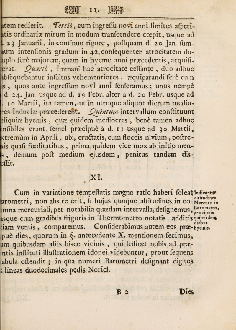 item redierit. ‘Tertio, cum ingreffu novi anni limites afperi- itis ordinaria mirum in modum tranfcendere coepit, usque ad * 23 Januarii, in continuo rigore, poftquam d 20 Jan fum- sum intenfionis gradum in 42,con(equenter atrocitatem du- uplo fere majorem,quam in hyeme anni praecedentis, acquifi- erat. Quarto , immani hac atrocitate ceffante , duo adhuc ibfequebantur infultus vehementiores , aequiparandi fere cum s , quos ante ingreffum novi anni fenferamus; unus nempe d 24. Jan usque ad d. 19 Febr. alter a d, 20 Febr. usque ad 10 Martii, ita tamen, ut in utroque aliquot dierum medio- -es inducis pr^cedereht. Quintum intervallum conftituunt diqui^e hyemis , quse quidem mediocres , ben£ tamen adhuc nfibiles erant, femel praecipue a d. 11 usque ad 30 Martii, Ktremum in Aprili, ubi, eru&atis, cum floccis nivium , poftre- iis quafi foeditatibus , prima quidem vice mox ab initio men- 5 , demum poft medium ejusdem, penitus tandem dis¬ silit. XI. Cum in variatione tempeftatis magna ratio haberi foleatrn^canttre • , * r 1 • 1 . • altitudines arometri, non abs re erit, 11 hujus quoque altitudines in co-Mercurii ia tmna mercuriali,per notabilia quaedam intervalla,de(ignemus,^^i,:sro, isque cum gradibus frigoris in Thermometro notatis, additis T,ibusdaa| :iam ventis, comparemus. Confiderabimus autem eos prae-hyemis. pu& dies, quorum in §. antecedente X. mentionem fecimus, am quibusdam aliis hisce vicinis , qui fciliqet nobis ad prae- ntis inflituti illuflrationem idonei videbuntur, prout fequens abula oftendit ; in qua numeri Barometri defignant digitos : lineas duodecimales pedis Norici. Dies