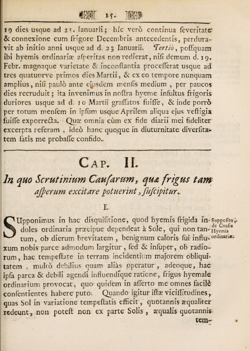 19 dies usque ad z«f. lanuarii; hic vero continua feverltate5 & connexione cum frigore Decembris antecedentis, perdura¬ vit ab initio anni usque ad d. 2 3 lanuarii. ‘Tertio, poffquam ibi hyemis ordinaria afperitas non redierat, nifi demum d. 19. Febr. magnaque varietate & inconfiantia procefferat usque ad tres quatuorve primos dies Martii, & exeo tempore nunquam amplius, nifi paulo ante eiusdem menfis medium , per paucos dies recruduit* ita invenimus in noffra hyeme infultus frigoris duriores usque ad d, 10 Martii graffatos fuifie, & inde porro per totum menfem in ipfiim usque Aprilem aliqua ejus vefiigia fuifie exporre&a. Qute omnia cum ex fide diarii mei fideliter excerpta referam , ideo hanc quo.que in diuturnitate diverfitaw tem fatis me probafie confido.. Gap. II. In quo Scrutinium Caufurum, qua frigus tam afperum excitare potuerint, fufcipitur*, r. Sllpponimus in hac disquifitione, quod hyemis frigida in-Suppofita doles ordinaria prcecipue dependeat a Sole, qui non tan-Hymif8 tum, oh dierum brevitatem , benignum caloris fui influ-ordinari».- xum nobis parce admodum largitur , fed & infuper , ob radio¬ rum, hac tempeffate in terram incidentium majorem obliqui¬ tatem , multo debilius quam alias operatur , adeoque, hac ipfa parca & debili agendi influendfque ratione, frigus hyemale ordinarium provocat, quo quidem in afferto me omnes facili contendentes habere puto. Quando igitur ifte viciflitrudines, quas Sol in variatione tempeflatis efficit , quotannis aequaliter redeunt, non poteft non ex parte Solis, aqualis quotannis. tem-