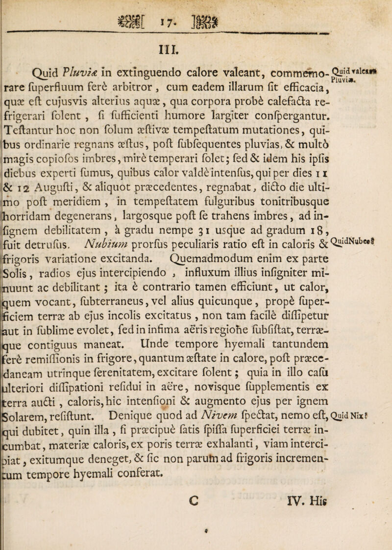 III, Quid Pluvia in extlnguendo calore valeant, commerno-^^^**1 rare fiiperfluum fere arbitror , cum eadem illarum fit efficacia, quae eft cujusvis alterius aquae, qua corpora probfe calefada re¬ frigerari folent , fi fufficienti humore largiter confpergantur. Teftantur hoc non folum aeftivae tempeflatum mutationes, qui¬ bus ordinarie regnans aeflus, pofl fubfequentes pluvias, &: multo magis copiofos imbres, mire temperari (olet; fed& idem his ipfis diebus experti fumus, quibus calor valde intenfus, qui per dies n & 12 Augufti, & aliquot procedentes, regnabat, dido die ulti¬ mo poli meridiem , in tempeftatem fulguribus tonitribusque horridam degenerans, largosque pofl fe trahens imbres, ad in- fignem debilitatem, a gradu nempe 31 usque ad gradum 18? i fuit detrufus. Nubium prorfus peculiaris ratio eft in caloris & QiLldN«bc«$ frigoris variatione excitanda. Quemadmodum enim ex parte Solis , radios ejus intercipiendo , influxum illius infigniter mi¬ nuunt ac debilitant; ita e contrario tamen efficiunt, ut calor, quem vocant, fubterraneus,vel alius quicunque, prope fuper- ficiem terrae ab ejus incolis excitatus , non tam facile diffipetur aut in fublim e evolet, fed in infima aeris regiohe fu b fi flat, ter r se¬ que contiguus maneat. Unde tempore hyemali tantundem fere remiflionis in frigore, quantum aeflate in calore, pofl praece- daneam utrinque ferenitatem, excitare folent; quia in illo cafii ulteriori diflipationi refidui in aere, novisque fupplementis ex terra audi , caloris, hic intenfioni & augmento ejus per ignem Solarem, refiftunt. Denique quod ad Nivcm fpedat, nemo eft, QuidNix? qui dubitet, quin illa , fi praecipue fatis fpifla fuperficiei terrae in¬ cumbat, materiae caloris, ex poris terrae exhalanti, viam interci¬ piat , exitumque deneget, & fic non parum ad frigoris incremen¬ tum tempore hyemali conferat.