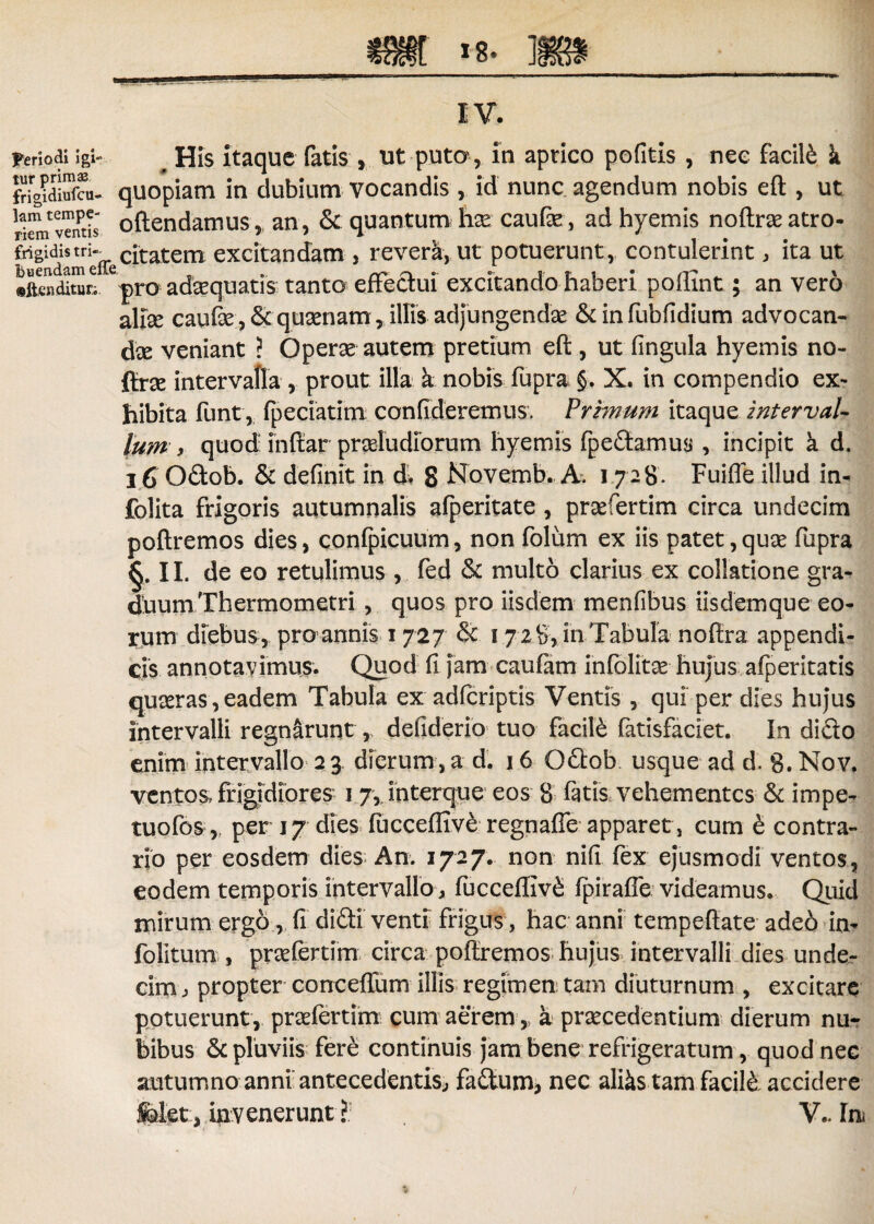 IV. Periodi igi- His itaque fatis , ut puto , in aprico pofitis , nec facili k ftig^dS. quopiam in dubium vocandis , id nunc agendum nobis eft, ut Svemis oftendamus, an, & quantum hse caufae, ad hyemis noftra: atro- frigidistri- c[tatem excitandam , reverk, ut potuerunt, contulerint, ita ut ©ftcnditur.; pro adaequatis tanto effectui excitando haberi poflint; an vero alise caufte,&qu2enam, illis adjungenda &infubfidium advocan¬ dae veniant ? Operse autem pretium eft , ut fingula hyemis no- &.rx intervalla , prout illa a nobis fupra §. X. in compendio ex¬ hibita funt, fpeciatim confideremus. Primum itaque intervaU Ium , quod inftar proludiorum hyemis fpedamus , incipit k d, 16 Odob. & definit in d. 8 Novemb. A. 1728. Fuifle illud in- folita frigoris autumnalis afperitate , profertim circa undecim poftremos dies, confpicuum, non folum ex iis patet, quo fupra §-11 de eo retulimus , fed & multo clarius ex collatione gra¬ duum Thermometri , quos pro iisdem menfibus iisdemque eo¬ rum diebus, pro annis 1727 & 1 7 28, in Tabula noftra appendi¬ cis annotavimus. Quod fi jam caufam infolito hujus alperitatis quoras, eadem Tabula ex adfcriptis Ventis , qui per dies hujus intervalli regnaruntdefiderio tuo facili fatisfaciet. In dido enim intervallo 2 3 dierum, a d. 16 Odob usque ad d, 8. Nov. ventos frigidiores 1 7, interque eos 8 fatis vehementes & impe- tuofos,? per 17 dies fticceffive regnaffe apparet, cum e contra¬ rio per eosdem dies An. 1727. non nili fex ejusmodi ventos, eodem temporis intervallo , fucceffiv& fpiraffe videamus. Quid mirum ergo, fi didi venti frigus , hac anni tempeftate adeo in- folitum , praTertim circa poftremos hujus intervalli dies unde¬ cim , propter conceffum illis regimen tam diuturnum , excitare potuerunt, praefertim cum aerem, a praecedentium dierum nu¬ bibus & pluviis fere continuis jam bene refrigeratum, quod nec autumno anni antecedentis, fadum, nec aliks tam facite accidere