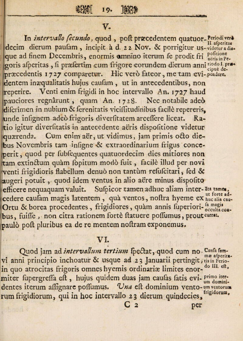 In intervallo fecundo > quod , poft prsecedentem quatuor- Peri°&vct* decim dierum paufam , incipit a d. 22 Nov. & porrigitur us-videturadu- que ad finem Decembris, enormis omnino iterum fe prodit fri a^^Pe- goris afperitas , fi pradertim cum frigore eorundem dierum anniriodo \ Pra,<* ^ . r T,? A .. cipuede. praecedentis 17 27 comparetur. Hic vero fateor, me tam ovi- pendere, dentem inaequalitatis hujus caufam , ut in antecedentibus, non reperire. Venti enim frigidi in hoc intervallo An. 1727 haud pauciores regnarunt, quam An. 1728. Nec notabile adeo di (crimen in nubium & ferenitatis viciflitudinibus facile repereris* unde infignem adeo frigoris diverfitatem arceflere liceat. Ra¬ tio igitur diverfitatis in antecedente aeris dispofitione videtur quaerenda. Cum enim aer, ut vidimus, jam primis ofto die¬ bus Novembris tam infigne & extraordinarium frigus conce¬ perit , quod per fubfequentes quatuordecim dies mitiores non tam extin&um quam fopitum modo fuit, facile illud per novi •venti frigidioris flabellum denuo non tantum refufcitarl* (ed & augeri potuit, quod idem ventus in alio aere minus dispofito efficere nequaquam valuit. Sufpieor tamen adhuc aliam inter- ita tame#, cedere caufam magis latentem , qua ventos, noftra hyeme ex huc alia cau- Ortu & borea procedentes , frigidiores, quam annis fuperiori- ocS^coa- Ibus, fuiffe , non citra rationem forte ftatuere poffumus, prout paulo poft pluribus ea de re mentem noftram exponemus. VI. * Quod jam ad intervallum tertium fpe&at, quod cum noCanfa , . ' . . . , « ,r T 1 .. . mai afperitt- vi anni principio inchoatur oc usque ad 29 Januarii pertingit ; tis in Perio- in quo atrocitas frigoris omnes hyemis ordinariae limites enor-do IU‘eft* miter fupergreffa eft , hujus quidem duas jam caulas fatis evi- dentes iterum affignare poffumus. Vna eft dominium vento- um ventorum rum frigidiorum, qui in hoc intervallo 23 dierum quindecies,fr‘s‘doru“' C 2 per