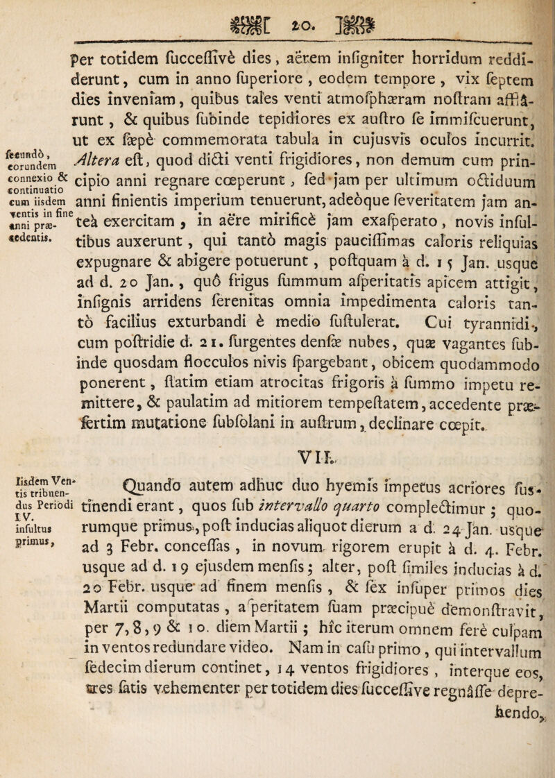 per totidem fuccefliv£ dies, aerem infigniter horridum reddi¬ derunt , cum in anno fuperiore , eodem tempore * vix feptem dies inveniam, quibus tales venti atmofphceram noflram affi£- runt, & quibus fubinde tepidiores ex auftro (e Immifcuerunt, ut ex fep£ commemorata tabula in cujusvis oculos incurrit, eorundem diter a eft, quod didi venti frigidiores, non demum cum prin- connexio & cJp[0 anni regnare coeperunt, fed jam per ultimum odiduum continuatio r . r . r ' , x r cum iisdem anni finientis imperium tenuerunt, adeoque leveritatem jam an- Spr$-finetea exercitam , in aere mirifici jam exalperato, novis inful- «dentis. tftus aUxerunt, qui tanto magis pauciffimas caloris reliquias expugnare & abigere potuerunt, poftquam a d. 15 Jan. usque ad d. 20 Jan., quo frigus fiimmum afperitatis apicem attigit, infignis arridens ferenitas omnia impedimenta caloris tan¬ to facilius exturbandi e medio fuftulerat. Cui tyrannidi •, cum poftridie d. 21. Turgentes denfe nubes, quse vagantes fub¬ inde quosdam flocculos nivis fpargebant, obicem quodammodo ponerent, flatim etiam atrocitas frigoris a fummo impetu re¬ mittere, & paulatim ad mitiorem tempeftatem, accedente pr^e- fertim mutatione fubfolani in aufirum, declinare coepit. VIR. SstribuYn-' Qyando autem adhuc duo hyemis impetus acriores fus* dus Periodi tinendi erant, quos fub intervallo quarto complodimur ; quo- infuitus rumque primum, pofl inducias aliquot dierum a d; 24 Jan. usque usque ad d. 1 9 ejusdem menfis; alter, poft fimiies inducias a d. 20 Febr. usque ad finem menfis , & fex infuper primos dies Martii computatas, a peritatem fiiam praecipue demonftravit, per 7,8,9 & diem Martii ; hic iterum omnem fere culpam in ventos redundare video. Nam in cafti primo , qui intervallum fedecimdierum continet, 14 ventos frigidiores , interoue eos sces fatis vehementer per totidem dies fuccefiiveregn^fre depre¬ hendo^