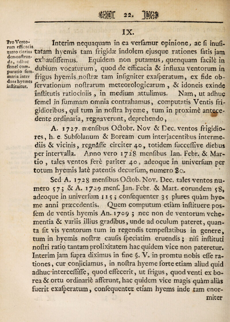 Tro Vento¬ rum efficacia tanto ciarius demonftran- da» adhuc femel com¬ paratio fu in- maria inter duas hyemes iiiftituitur, Interim nequaquam in ea verfamur opinione, ac fi inufi- tatam hyemis tam frigidae indolem ejusque rationes fatis jam exbaufiflemus. Equidem non putamus, quenquam facili in dubium vocaturum , quod de efficacia & influxu ventorum in frigus hyemis noftrse tam infigniter exa (peratum, ex fide ob- fervationum noflrarum meteorologicarum , <k idoneis exinde inftitutis ratiociniis , in medium attulimus. Nam, ut adhuc femel in fummam omnia contrahamus, computatis Ventis fri¬ gidioribus, qui tum in tioftra hyeme, tum in proxime ant^e- dente ordinaria, regnaverunt, deprehendo, A* 1727. menfibus Odobr. Nov & Dec. ventos frigidio¬ res, h. e Subfolanum & Boream cum interjacentibus interme¬ diis & vicinis , regnSfie circiter 40, totidem fucceflive diebus per intervalla. Anno vero 1728 menfibus lan, Febr. & Mar¬ tio , tales ventos fer£ pariter 40, adeoque In univerfum per totum hyemis late patentis decurfum, numero 8c\. Sed A. 1728 menfibus Odob. Nov. Dec. tales ventos nu¬ mero f 7 ; .& A. 1729 menfi jan. Febr. & Mart. eorundem $8, adeoque in univerfum ut; eonfequenter 3 f plures quam hye* me anni procedentis. Quem computum etiam inftituere pos- fem de ventis hyemis An. 1709 ; nec non de ventorum vehe¬ mentia & variis illius gradibus, unde ad oculum pateret, quan¬ ta fit vis yentorum tum in regendis tempeftatibus in genere, tum in hyemis noftrse caufis (peciatim eruendis ; nifi inftituti noftri ratio tantam prolixitatem hac quidem vice non pateretur. Interim jam fupra diximus in fine §. V. in promtu nobis efle ra¬ tiones , cur conjiciamus, in noftra hyeme forte etiam aliud quid adhucnnterceffifle, quod effecerit, ut frigus, quod venti ex bo¬ rea & ortu ordinarii afferunt, hac quidem vice magis quam alias fuerit exafperatum, confequenter etiam hyems inde tam enor¬ miter