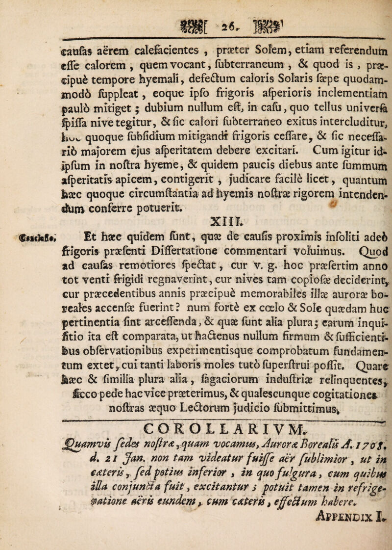 __m «<• »__ caufes aerem calefacientes , praeter Solem, etiam referendum effer calorem , quem vocant, fubterraneum , & quod is , prsc- cipu£ tempore hyemali, defedum caloris Solaris fepe quodam- mod6 fuppleat, eoque ipfo frigoris afperioris inclementiam paulo mitiget; dubium nullum efl, in cafu, quo tellus univerfe Jpifla nive tegitur, &fic calori (ubterraneo exitus intercluditur, quoque fubfidium mitigandi frigoris ceffare, & fic neceffa- ri6 majorem ej°us afperitatem debere excitari. Cum igitur id- ipfum in noftra hyeme, & quidem paucis diebus ante fummum afperitatis apicem, contigerit , judicare facile licet, quantum hoc quoque circumflantia ad hyemis noftro rigorem intenden¬ dum conferre potuerit. XIIL $txckflt' Et hoe quidem lunt, quo de caufis proximis infoliti adei> frigoris profenti Differtatione commentari voluimus. Quod ad caufas remotiores {pedat, cur v. g. hoc profertim anno tot venti frigidi regnaverint, cur nives tam copiofe deciderint,, cur praecedentibus annis proeipu& memorabiles illae auroro bo~ seales aecenfe fuerint? num fort£ ex coelo <St Sole quadam huc pertinentia fint arceffenda, & quas funt alia pluraj earum inqui- litio ita eft comparata, ut hadenus nullum firmum &fufEcieati- feus obfervationibus experimentisque comprobatum fundamen¬ tum extet y cui tanti laboris moles tuto fuperftrui poflit. Quare hoc & fimilia plura alia , fegaciorum induflrio relinquentes,, Icco pede hac vice proterimus, & qualescunque cogitationes noflras sequo Ledorum judicio llibmittimus* * COIOL L A rTvmT ~~ ffhsamvis fides noflra Tquam vocamus, Amer re Bor e alis A.i 70 S. d. 21 Jan. non tam videatur fuiffi aer fublimior , ut in cMcrky fed potius inferior , in quo fulgura , cum quihm illa conjunSa fuit, excitantur s potuit tamen in refrige- mtione aeris eundem y cum c&teris, effeci um habere. Appmndix L